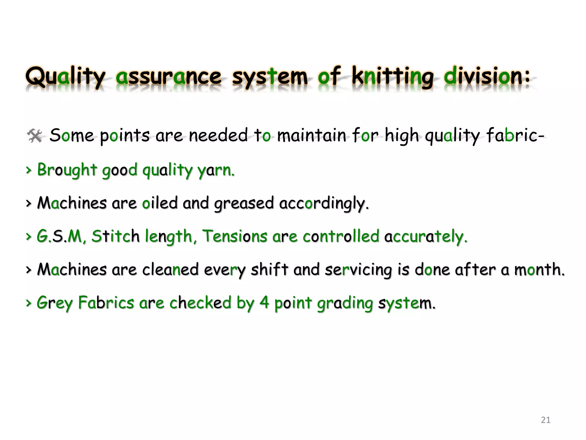 Quality assurance system of knitting division:
 Some points are needed to maintain for high quality fabric-
› Brought good quality yarn.
› Machines are oiled and greased accordingly.
› G.S.M, Stitch length, Tensions are controlled accurately.
› Machines are cleaned every shift and servicing is done after a month.
› Grey Fabrics are checked by 4 point grading system.
21
 