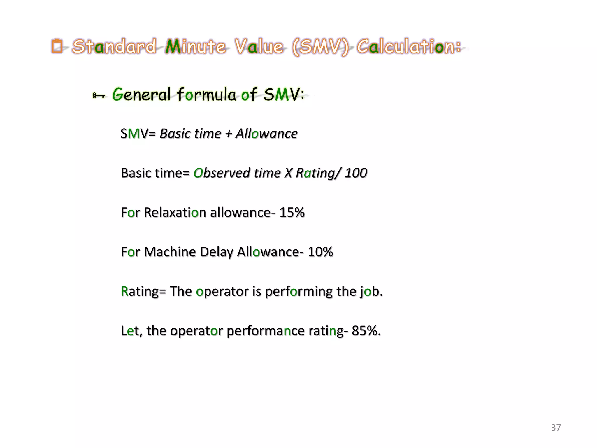  General formula of SMV:
SMV= Basic time + Allowance
Basic time= Observed time X Rating/ 100
For Relaxation allowance- 15%
For Machine Delay Allowance- 10%
Rating= The operator is performing the job.
Let, the operator performance rating- 85%.
37
 