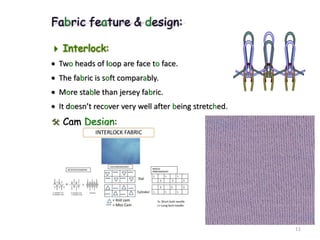 Fabric feature & design:
 Interlock:
 Two heads of loop are face to face.
 The fabric is soft comparably.
 More stable than jersey fabric.
 It doesn’t recover very well after being stretched.
 Cam Design:
11
 