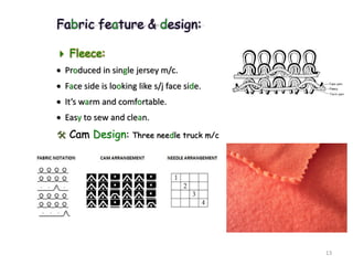 Fabric feature & design:
 Fleece:
 Produced in single jersey m/c.
 Face side is looking like s/j face side.
 It’s warm and comfortable.
 Easy to sew and clean.
 Cam Design: Three needle truck m/c
13
 