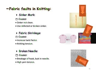 Fabric faults in Knitting:
 Sinker Mark:
 Causes:
 Sinker not clean.
 Use defected or broken sinker.
 Fabric Shrinkage:
 Causes:
 Increase twist factor.
 Knitting tension.
 Broken Needle:
 Causes:
 Breakage of hook, butt in needle.
 High yarn tension.
16
 