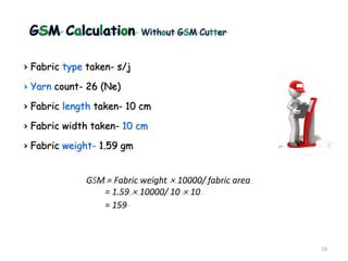 GSM Calculation Without GSM Cutter
› Fabric type taken- s/j
› Yarn count- 26 (Ne)
› Fabric length taken- 10 cm
› Fabric width taken- 10 cm
› Fabric weight- 1.59 gm
19
GSM = Fabric weight × 10000/ fabric area
= 1.59 × 10000/ 10 × 10
= 159
 