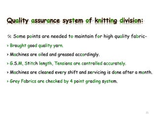 Quality assurance system of knitting division:
 Some points are needed to maintain for high quality fabric-
› Brought good quality yarn.
› Machines are oiled and greased accordingly.
› G.S.M, Stitch length, Tensions are controlled accurately.
› Machines are cleaned every shift and servicing is done after a month.
› Grey Fabrics are checked by 4 point grading system.
21
 