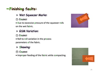 Finishing faults:
 Wet Squeezer Marks:
 Causes:
 Due to excessive pressure of the squeezer rolls
on the wet fabric.
 GSM Variation:
 Causes:
 Roll to roll variation in the process
parameters of the fabric.
 Skewing:
 Causes:
 Improper feeding of the fabric while compacting.
29
 