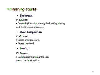 Finishing faults:
 Shrinkage:
 Causes:
 Due to high tension during the knitting, dyeing
and the finishing processes.
 Over Compaction:
 Causes:
 Excess shoe pressure.
 Excess overfeed.
 Bowing:
 Causes:
 Uneven distribution of tension
across the fabric width.
30
 