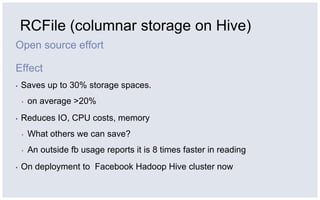 RCFile (columnar storage on Hive)Open source effortEffectSaves up to 30% storage spaces. on average >20%Reduces IO, CPU costs, memoryWhat others we can save?An outside fb usage reports it is 8 times faster in readingOn deployment to  Facebook Hadoop Hive cluster now