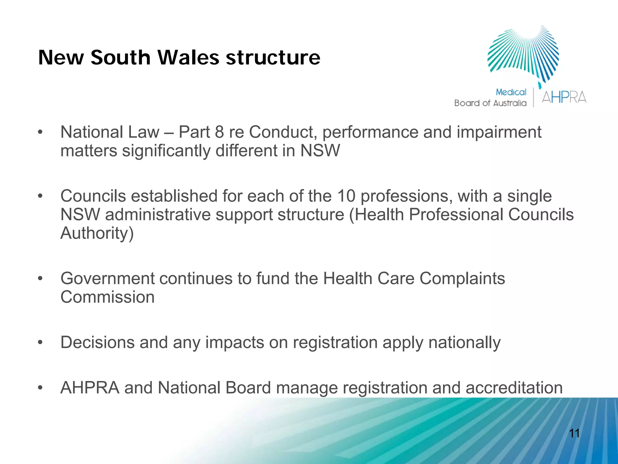 New South Wales structure


• National Law – Part 8 re Conduct, performance and impairment
  matters significantly different in NSW

• Councils established for each of the 10 professions, with a single
  NSW administrative support structure (Health Professional Councils
  Authority)

• Government continues to fund the Health Care Complaints
  Commission

• Decisions and any impacts on registration apply nationally

• AHPRA and National Board manage registration and accreditation

                                                                   11
 