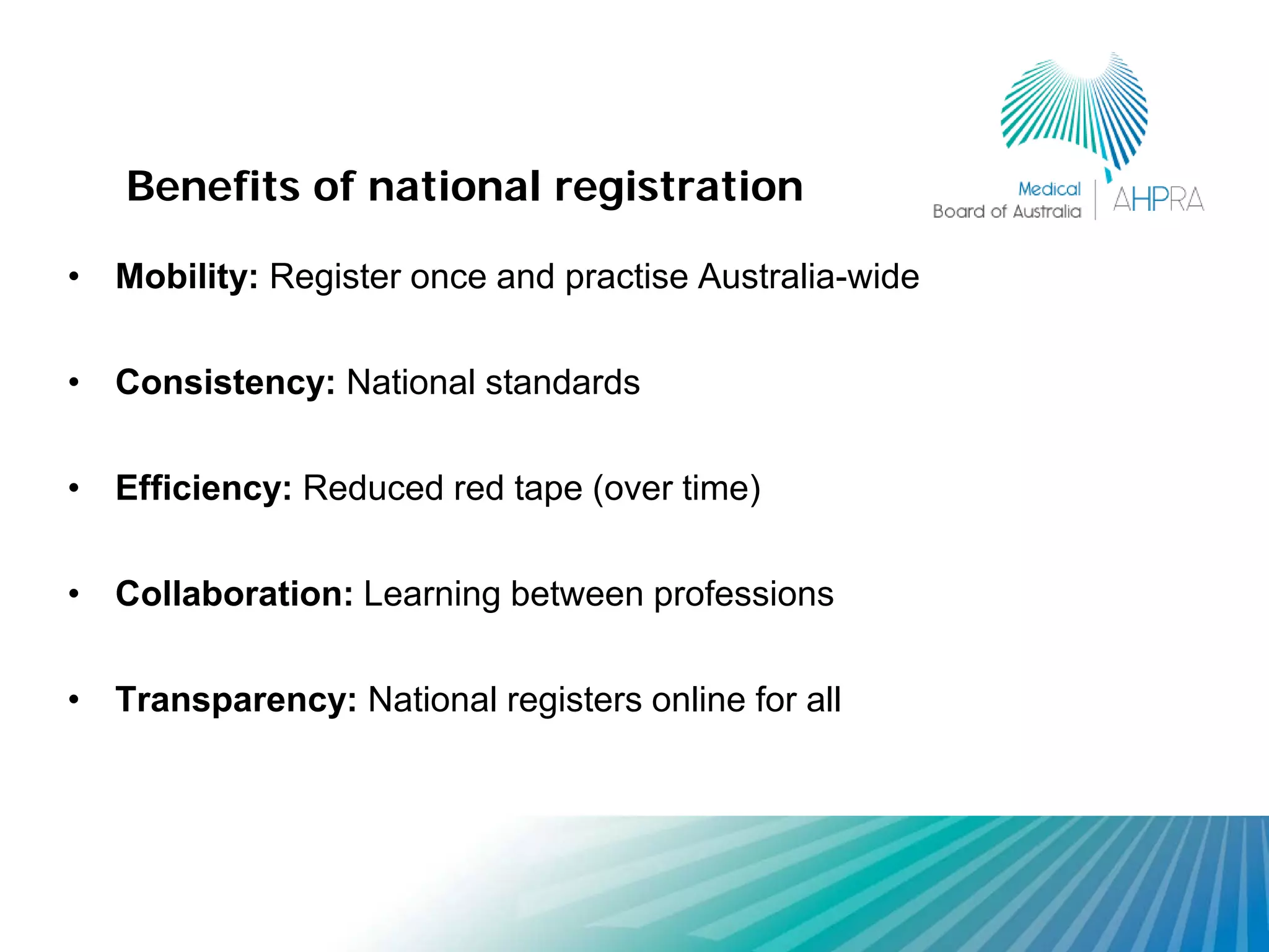 Benefits of national registration

• Mobility: Register once and practise Australia-wide

• Consistency: National standards

• Efficiency: Reduced red tape (over time)

• Collaboration: Learning between professions

• Transparency: National registers online for all
 
