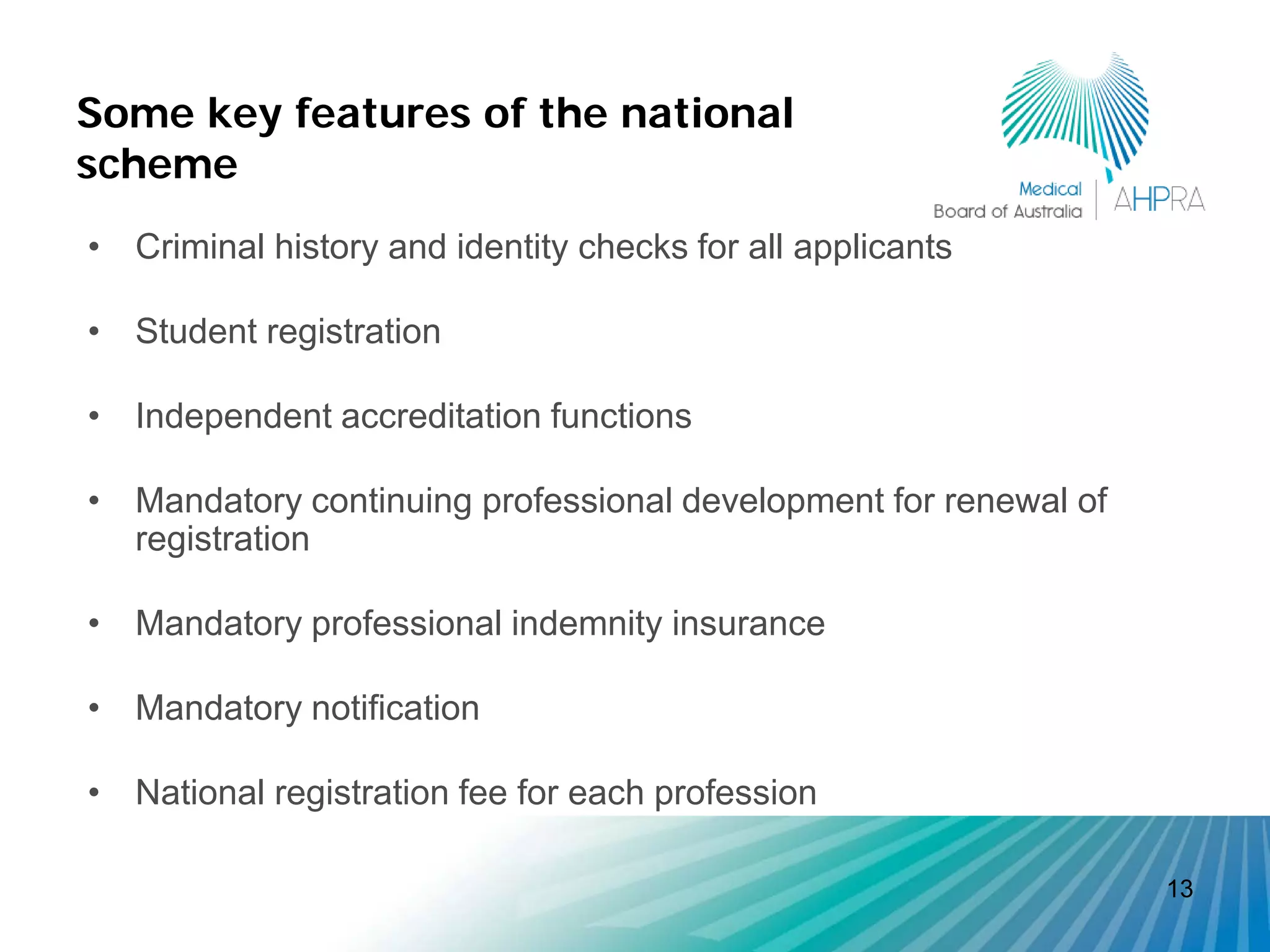 Some key features of the national
scheme
• Criminal history and identity checks for all applicants

• Student registration

• Independent accreditation functions

• Mandatory continuing professional development for renewal of
  registration

• Mandatory professional indemnity insurance

• Mandatory notification

• National registration fee for each profession

                                                                 13
 