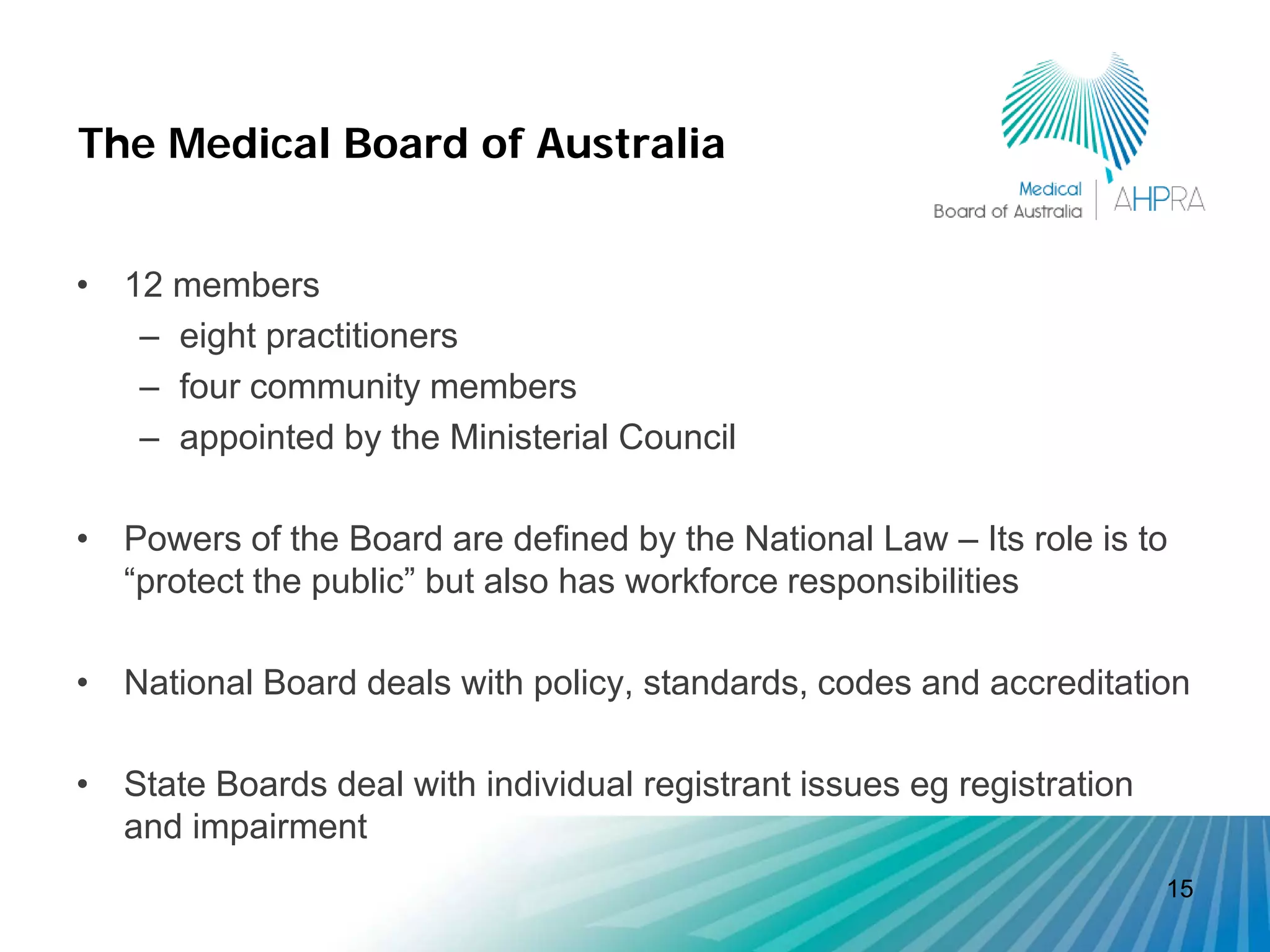 The Medical Board of Australia


• 12 members
   – eight practitioners
   – four community members
   – appointed by the Ministerial Council

• Powers of the Board are defined by the National Law – Its role is to
  “protect the public” but also has workforce responsibilities

• National Board deals with policy, standards, codes and accreditation

• State Boards deal with individual registrant issues eg registration
  and impairment
                                                                        15
 