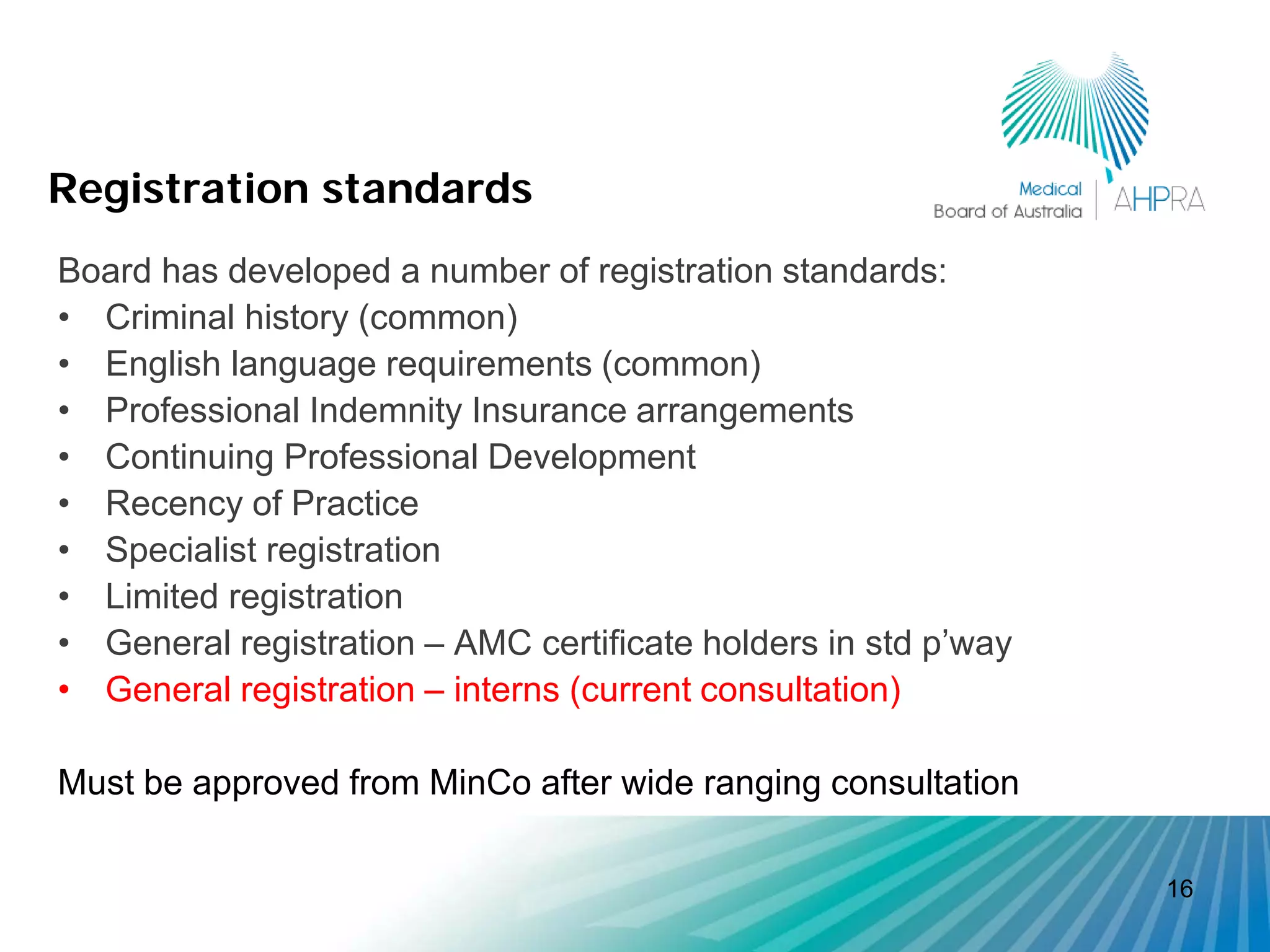Registration standards
Board has developed a number of registration standards:
• Criminal history (common)
• English language requirements (common)
• Professional Indemnity Insurance arrangements
• Continuing Professional Development
• Recency of Practice
• Specialist registration
• Limited registration
• General registration – AMC certificate holders in std p’way
• General registration – interns (current consultation)

Must be approved from MinCo after wide ranging consultation

                                                                16
 