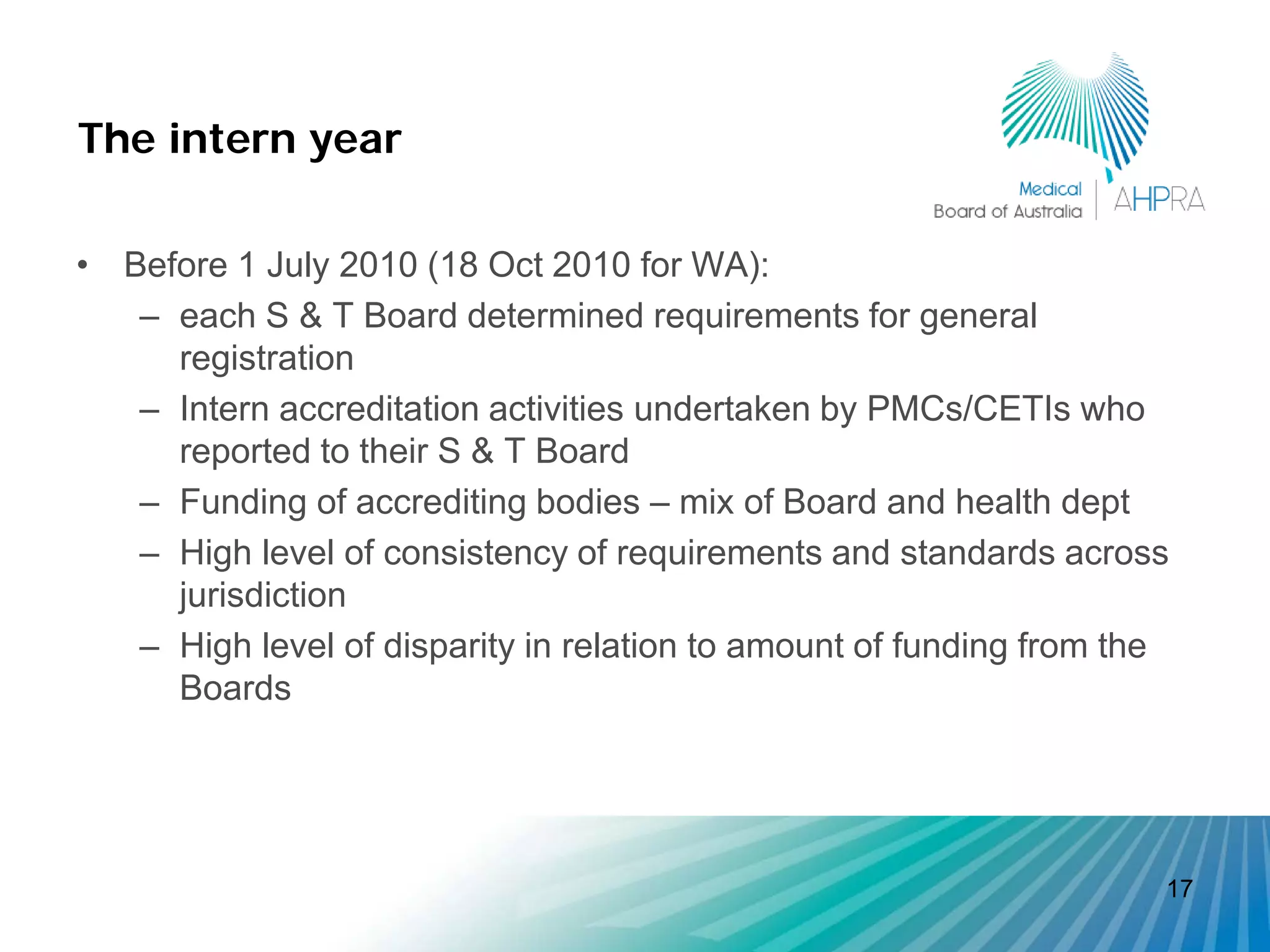 The intern year

• Before 1 July 2010 (18 Oct 2010 for WA):
   – each S & T Board determined requirements for general
     registration
   – Intern accreditation activities undertaken by PMCs/CETIs who
     reported to their S & T Board
   – Funding of accrediting bodies – mix of Board and health dept
   – High level of consistency of requirements and standards across
     jurisdiction
   – High level of disparity in relation to amount of funding from the
     Boards




                                                                     17
 