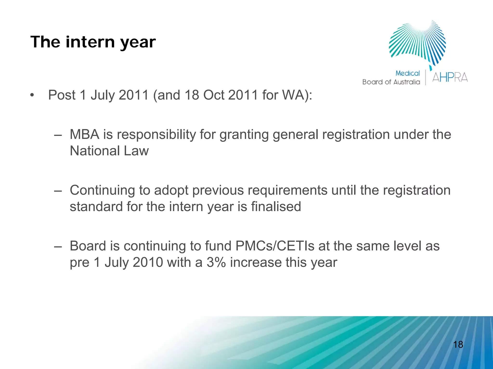 The intern year


• Post 1 July 2011 (and 18 Oct 2011 for WA):

   – MBA is responsibility for granting general registration under the
     National Law

   – Continuing to adopt previous requirements until the registration
     standard for the intern year is finalised

   – Board is continuing to fund PMCs/CETIs at the same level as
     pre 1 July 2010 with a 3% increase this year




                                                                         18
 