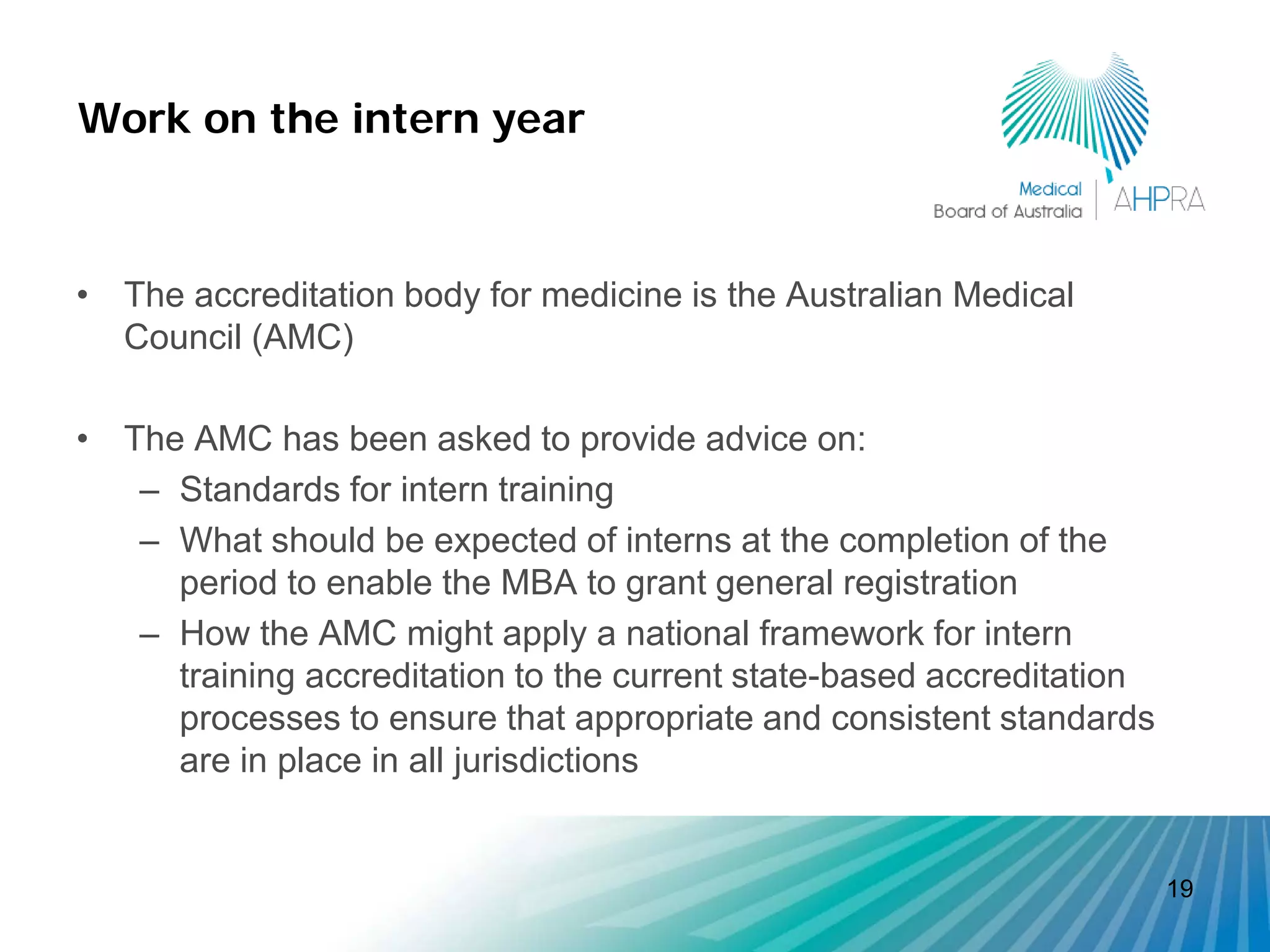 Work on the intern year



• The accreditation body for medicine is the Australian Medical
  Council (AMC)

• The AMC has been asked to provide advice on:
   – Standards for intern training
   – What should be expected of interns at the completion of the
     period to enable the MBA to grant general registration
   – How the AMC might apply a national framework for intern
     training accreditation to the current state-based accreditation
     processes to ensure that appropriate and consistent standards
     are in place in all jurisdictions


                                                                       19
 