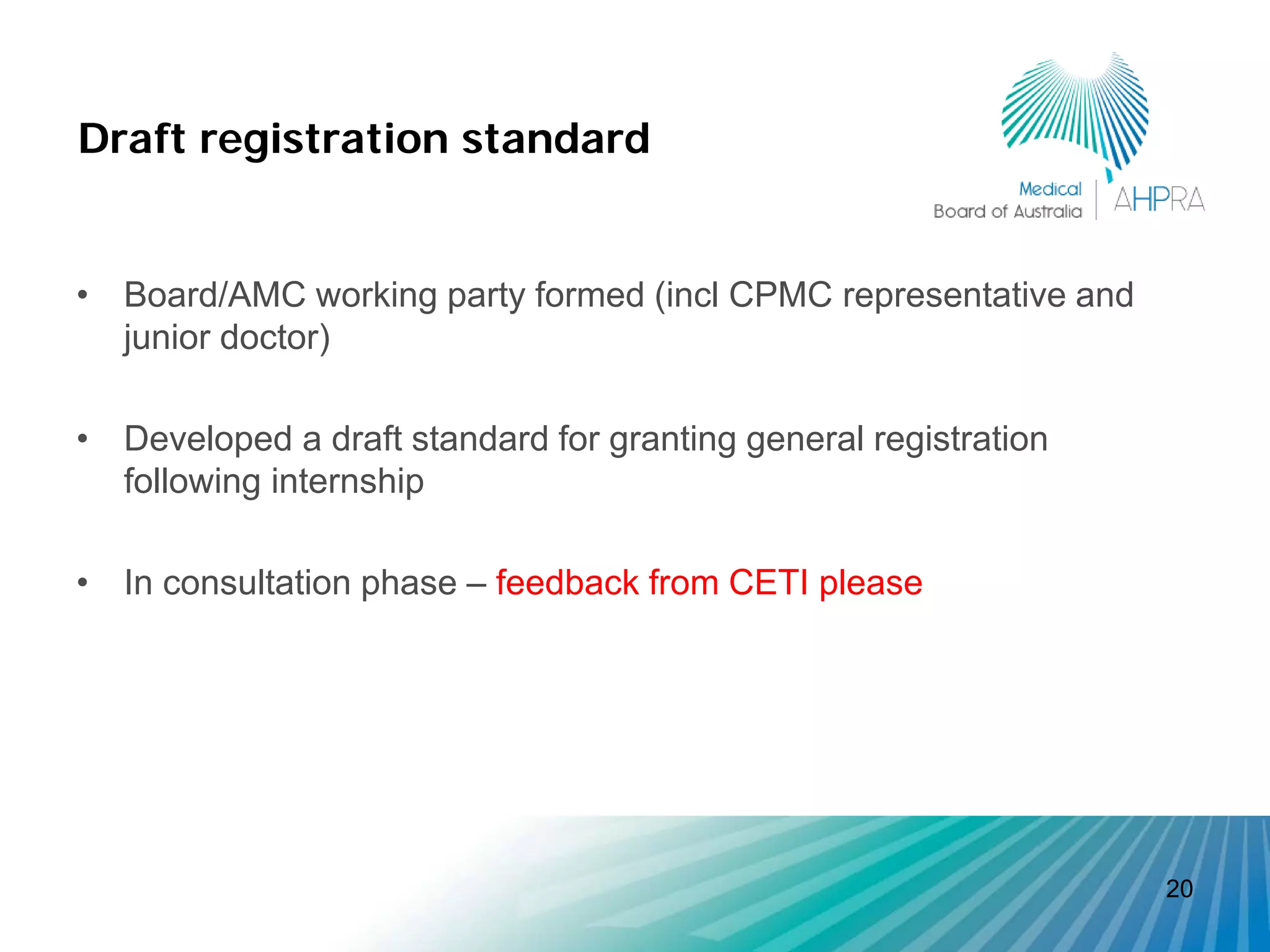 Draft registration standard


• Board/AMC working party formed (incl CPMC representative and
  junior doctor)

• Developed a draft standard for granting general registration
  following internship

• In consultation phase – feedback from CETI please




                                                                 20
 