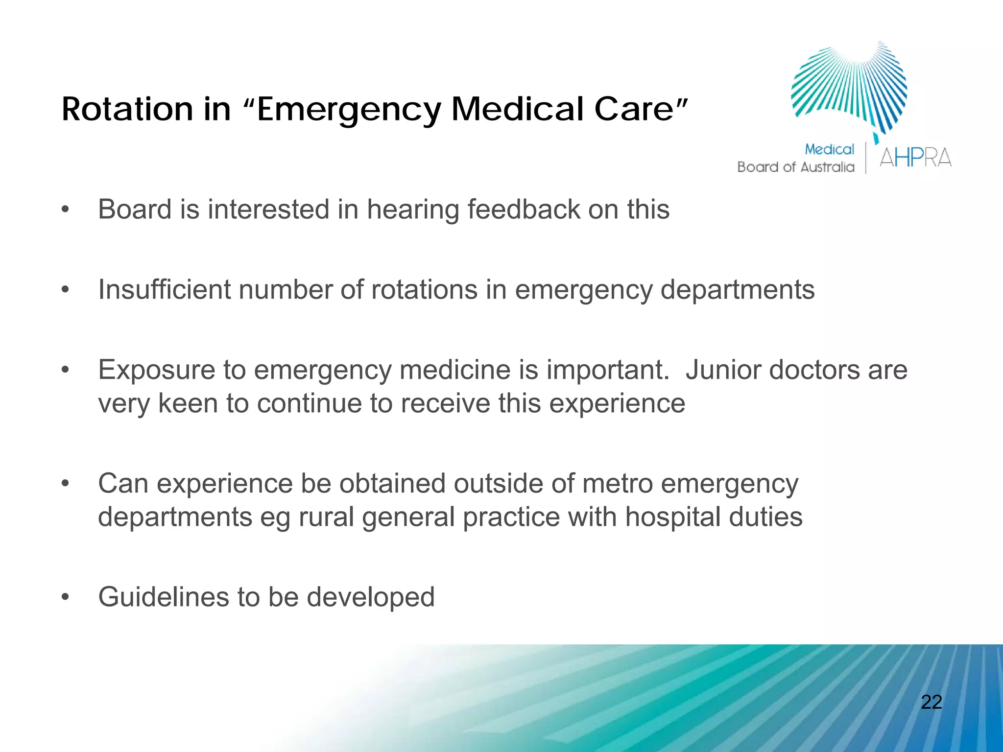 Rotation in “Emergency Medical Care”

• Board is interested in hearing feedback on this

• Insufficient number of rotations in emergency departments

• Exposure to emergency medicine is important. Junior doctors are
  very keen to continue to receive this experience

• Can experience be obtained outside of metro emergency
  departments eg rural general practice with hospital duties

• Guidelines to be developed


                                                                    22
 