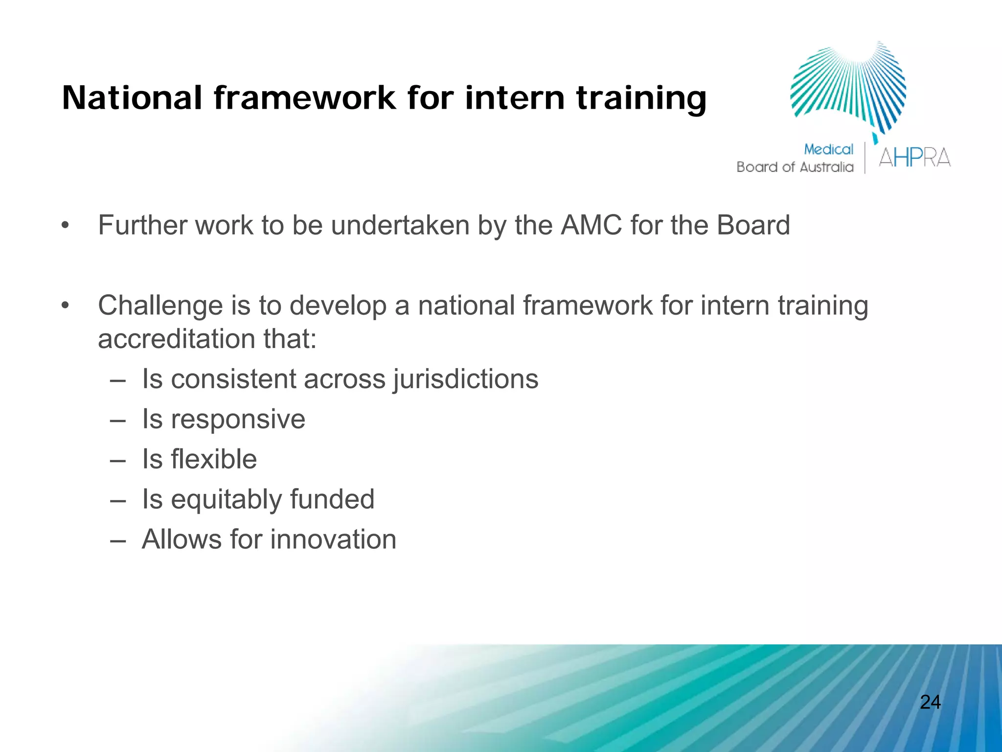National framework for intern training


• Further work to be undertaken by the AMC for the Board

• Challenge is to develop a national framework for intern training
  accreditation that:
   – Is consistent across jurisdictions
   – Is responsive
   – Is flexible
   – Is equitably funded
   – Allows for innovation




                                                                     24
 