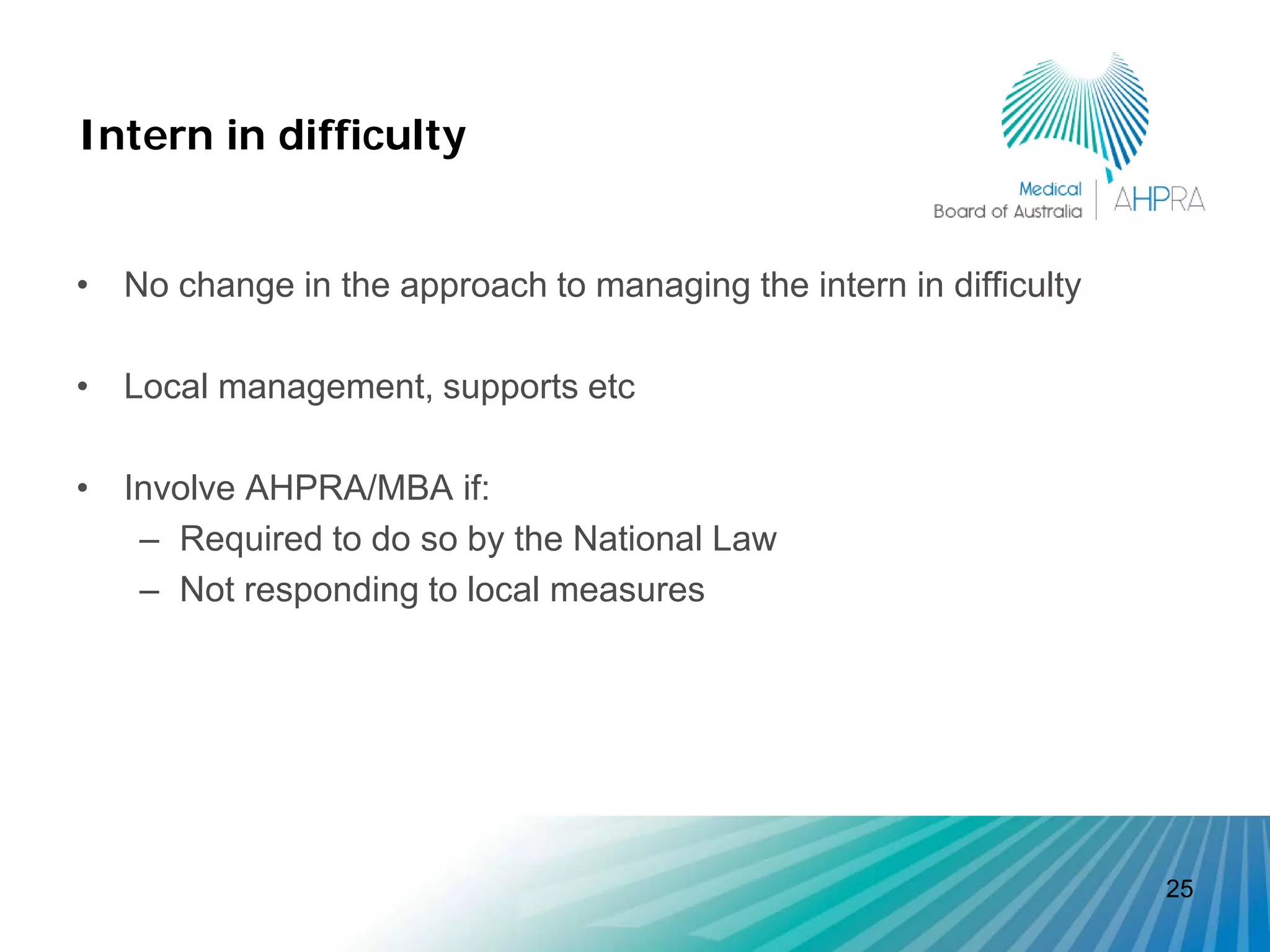 Intern in difficulty


• No change in the approach to managing the intern in difficulty

• Local management, supports etc

• Involve AHPRA/MBA if:
   – Required to do so by the National Law
   – Not responding to local measures




                                                                   25
 