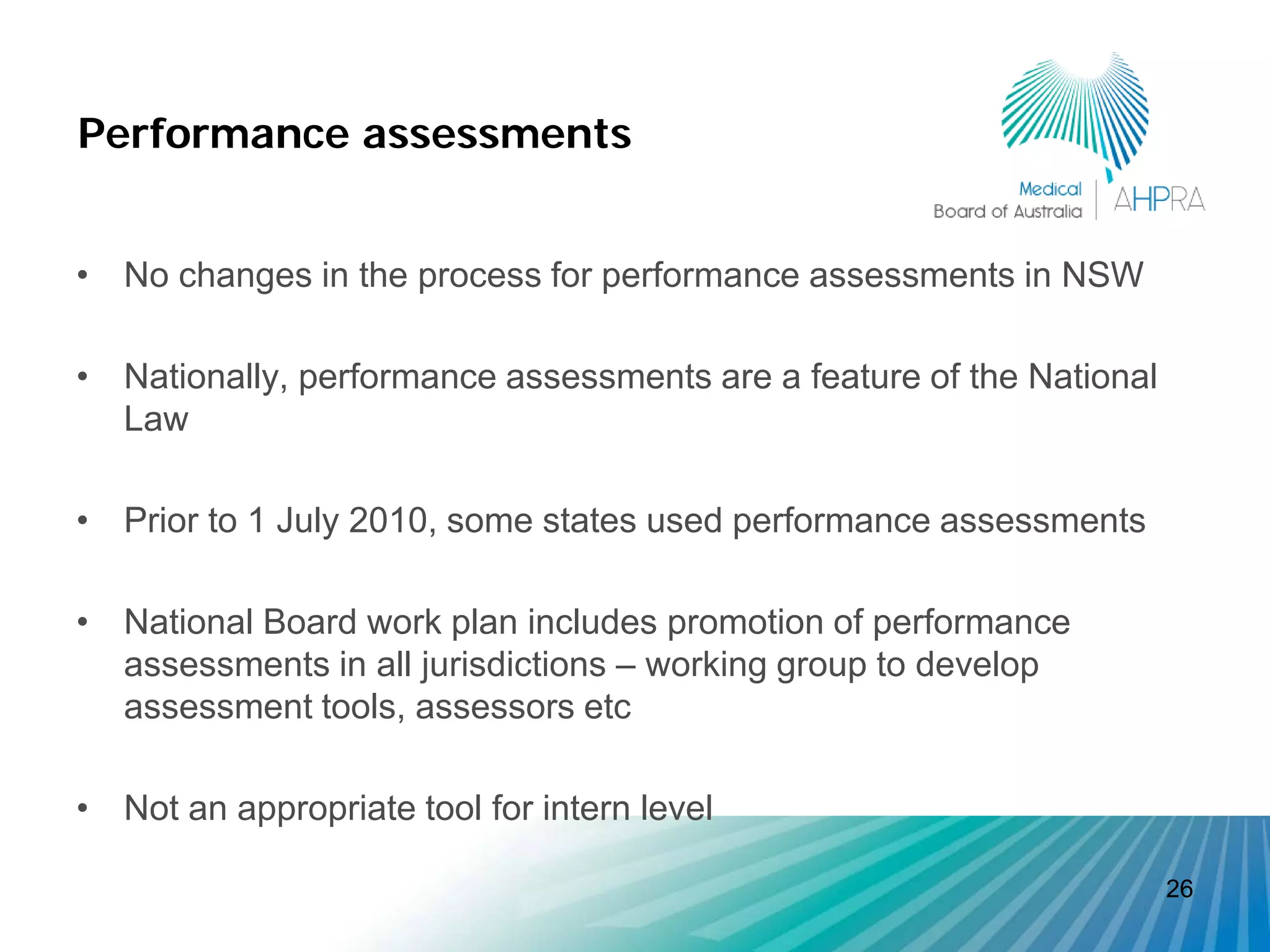 Performance assessments


• No changes in the process for performance assessments in NSW

• Nationally, performance assessments are a feature of the National
  Law

• Prior to 1 July 2010, some states used performance assessments

• National Board work plan includes promotion of performance
  assessments in all jurisdictions – working group to develop
  assessment tools, assessors etc

• Not an appropriate tool for intern level

                                                                      26
 