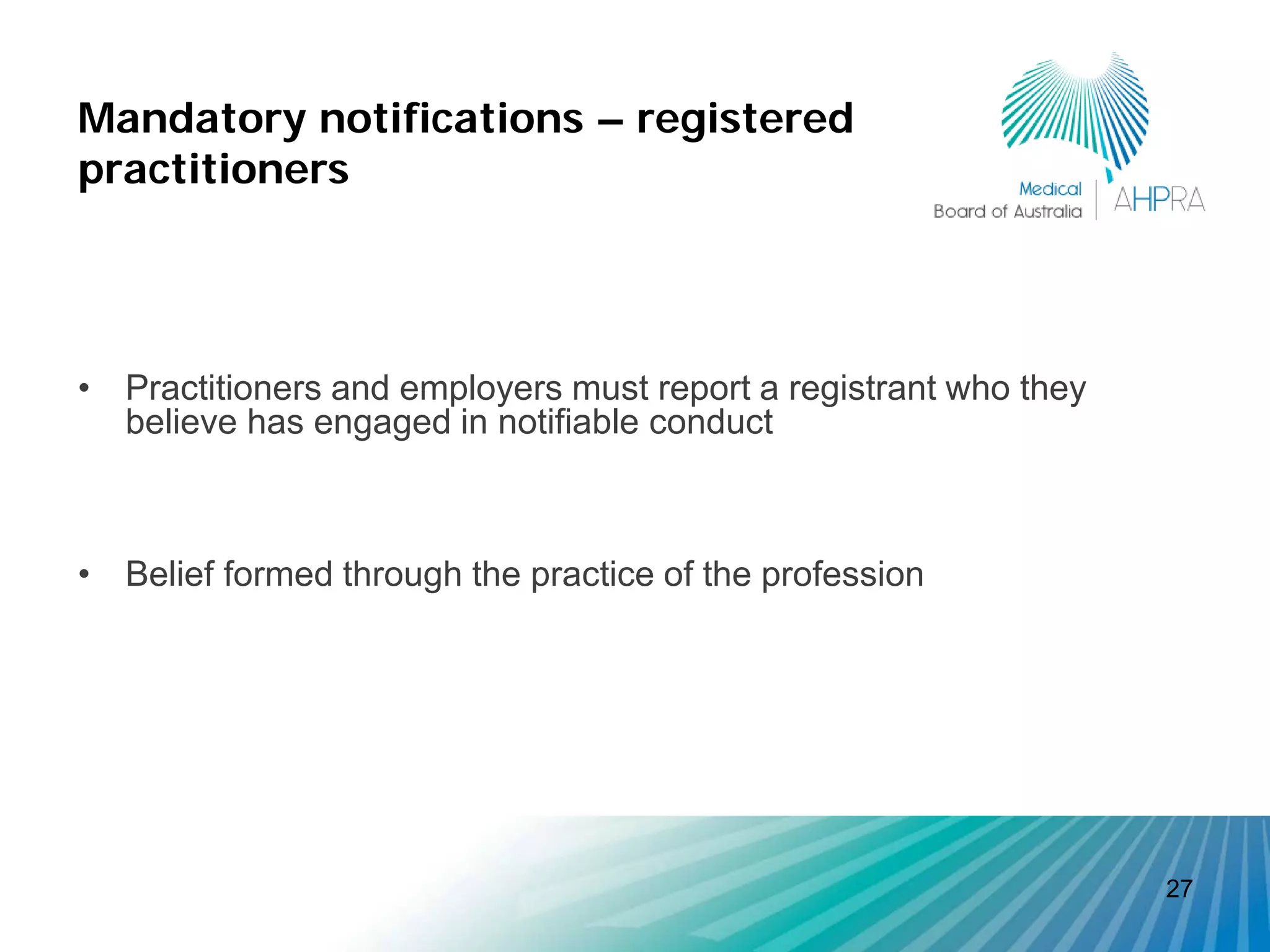 Mandatory notifications – registered
practitioners




• Practitioners and employers must report a registrant who they
  believe has engaged in notifiable conduct



• Belief formed through the practice of the profession




                                                                  27
 