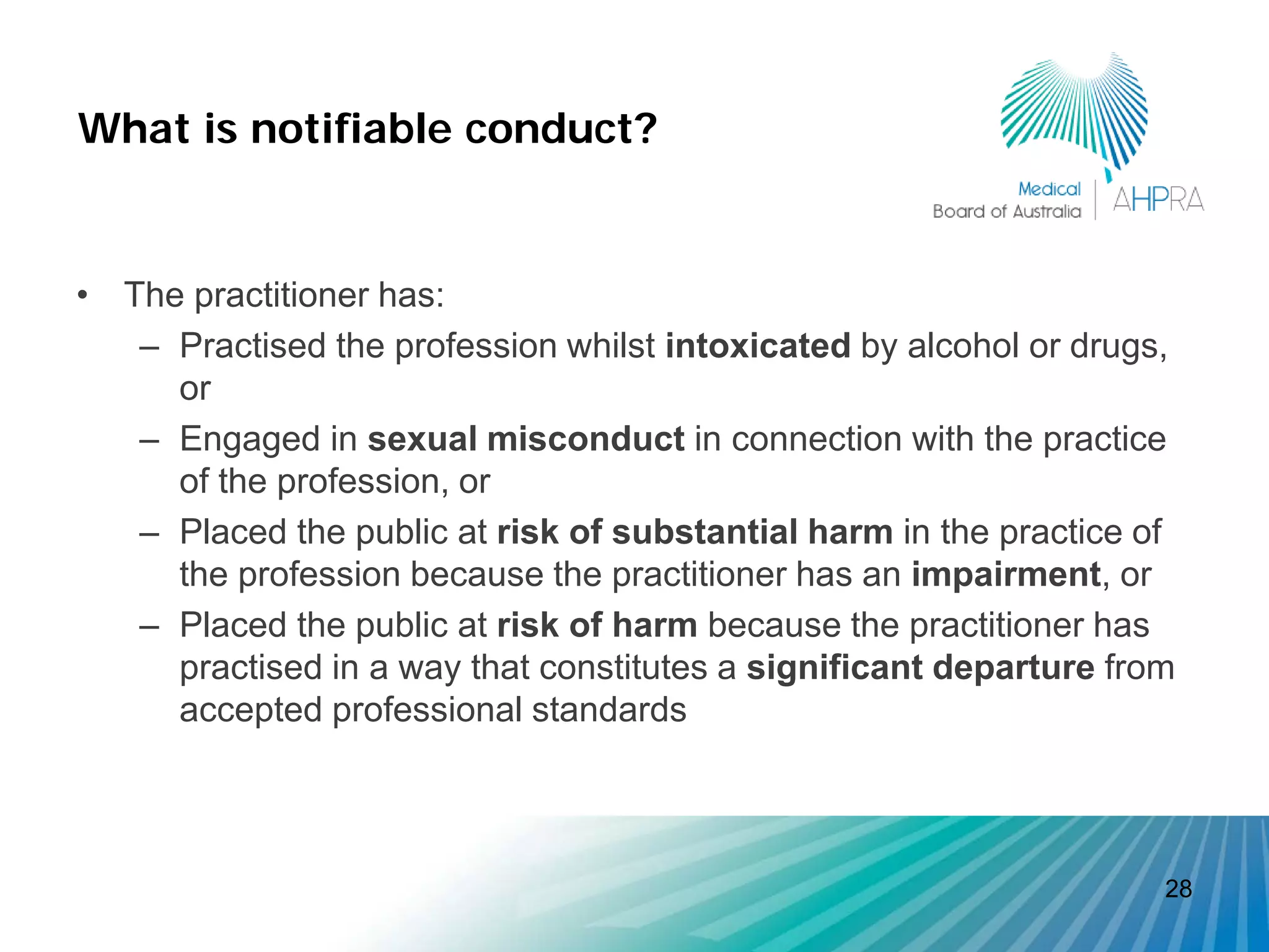 What is notifiable conduct?


• The practitioner has:
   – Practised the profession whilst intoxicated by alcohol or drugs,
     or
   – Engaged in sexual misconduct in connection with the practice
     of the profession, or
   – Placed the public at risk of substantial harm in the practice of
     the profession because the practitioner has an impairment, or
   – Placed the public at risk of harm because the practitioner has
     practised in a way that constitutes a significant departure from
     accepted professional standards



                                                                    28
 
