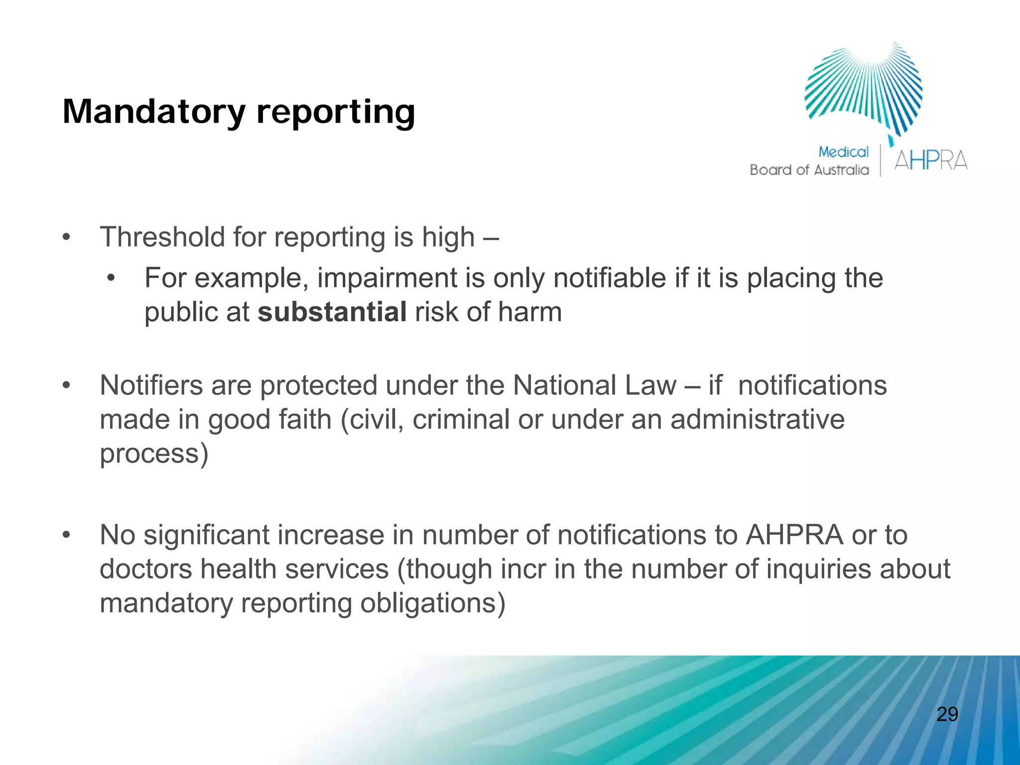 Mandatory reporting


• Threshold for reporting is high –
  • For example, impairment is only notifiable if it is placing the
     public at substantial risk of harm

• Notifiers are protected under the National Law – if notifications
  made in good faith (civil, criminal or under an administrative
  process)

• No significant increase in number of notifications to AHPRA or to
  doctors health services (though incr in the number of inquiries about
  mandatory reporting obligations)


                                                                      29
 