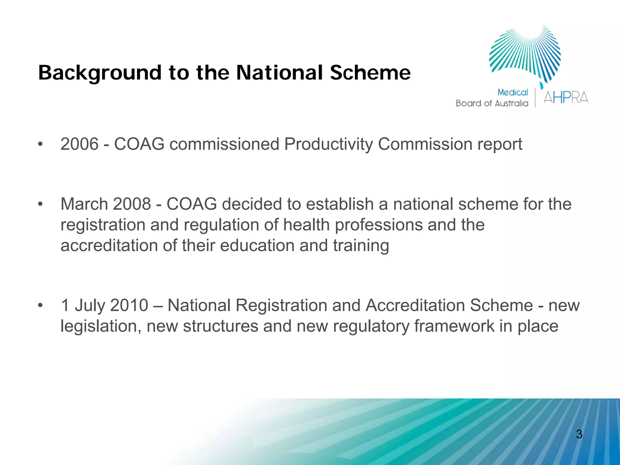 Background to the National Scheme


• 2006 - COAG commissioned Productivity Commission report


• March 2008 - COAG decided to establish a national scheme for the
  registration and regulation of health professions and the
  accreditation of their education and training


• 1 July 2010 – National Registration and Accreditation Scheme - new
  legislation, new structures and new regulatory framework in place




                                                                     3
 
