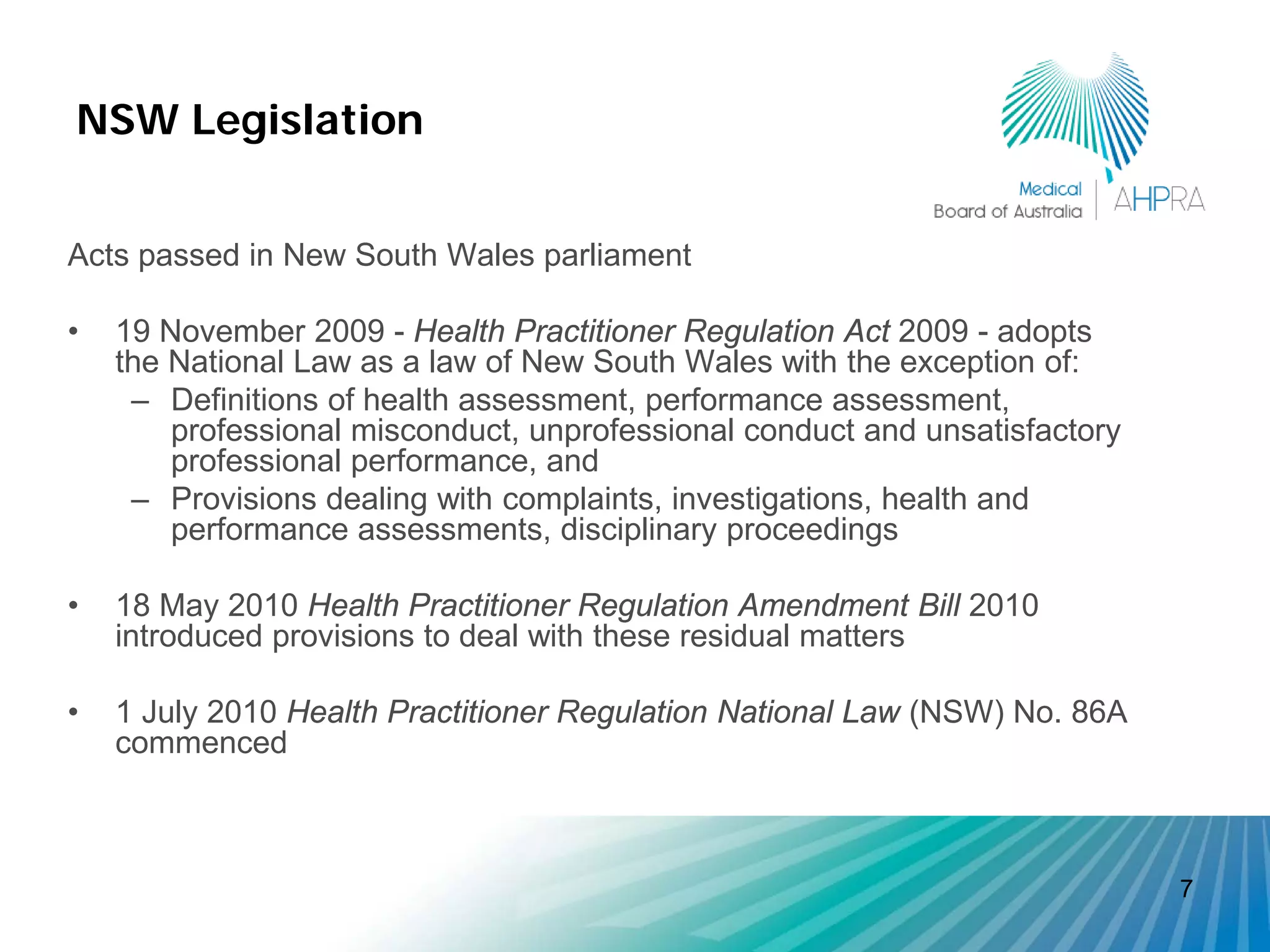 NSW Legislation


Acts passed in New South Wales parliament

•   19 November 2009 - Health Practitioner Regulation Act 2009 - adopts
    the National Law as a law of New South Wales with the exception of:
     – Definitions of health assessment, performance assessment,
        professional misconduct, unprofessional conduct and unsatisfactory
        professional performance, and
     – Provisions dealing with complaints, investigations, health and
        performance assessments, disciplinary proceedings

•   18 May 2010 Health Practitioner Regulation Amendment Bill 2010
    introduced provisions to deal with these residual matters

•   1 July 2010 Health Practitioner Regulation National Law (NSW) No. 86A
    commenced



                                                                             7
 