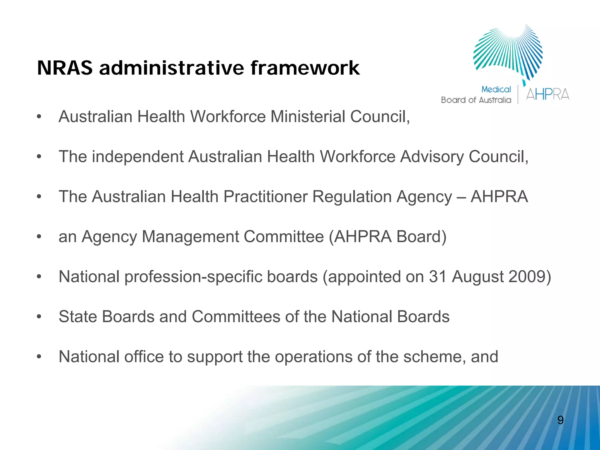 NRAS administrative framework

• Australian Health Workforce Ministerial Council,

• The independent Australian Health Workforce Advisory Council,

• The Australian Health Practitioner Regulation Agency – AHPRA

• an Agency Management Committee (AHPRA Board)

• National profession-specific boards (appointed on 31 August 2009)

• State Boards and Committees of the National Boards

• National office to support the operations of the scheme, and


                                                                      9
 
