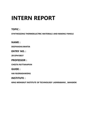 INTERN REPORT
TOPIC :
SYNTHESIZING THERMOELECTRIC MATERIALS AND MAKING PANELS
NAME :
DEEPANSHU BHATIA
ENTRY NO. :
2012PH10837
PROFESSOR :
CHESTA RUTTANAPUN
GUIDE :
HAI RUDRADAWONG
INSTITUTE :
KING MONGKUT INSTITUTE OF TECHNOLOGY LADKRABANG , BANGKOK
 