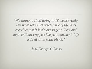 “We cannot put off living until we are ready.
                       The most salient characteristic of life is its
                       coerciveness: it is always urgent, ‘here and
                      now’ without any possible postponement. Life
                               is ﬁred at us point blank.”

                                 - José Ortega Y Gasset




Wednesday, September 19, 12
 