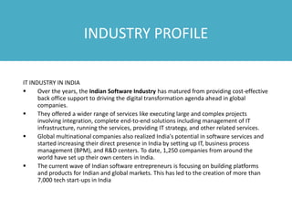 INDUSTRY PROFILE
IT INDUSTRY IN INDIA
 Over the years, the Indian Software Industry has matured from providing cost-effective
back office support to driving the digital transformation agenda ahead in global
companies.
 They offered a wider range of services like executing large and complex projects
involving integration, complete end-to-end solutions including management of IT
infrastructure, running the services, providing IT strategy, and other related services.
 Global multinational companies also realized India's potential in software services and
started increasing their direct presence in India by setting up IT, business process
management (BPM), and R&D centers. To date, 1,250 companies from around the
world have set up their own centers in India.
 The current wave of Indian software entrepreneurs is focusing on building platforms
and products for Indian and global markets. This has led to the creation of more than
7,000 tech start-ups in India
 