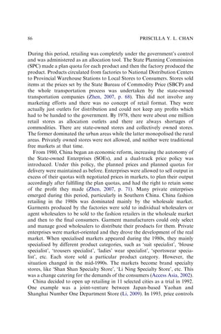 During this period, retailing was completely under the government’s control
and was administered as an allocation tool. The State Planning Commission
(SPC) made a plan quota for each product and then the factory produced the
product. Products circulated from factories to National Distribution Centers
to Provincial Warehouse Stations to Local Stores to Consumers. Stores sold
items at the prices set by the State Bureau of Commodity Price (SBCP) and
the whole transportation process was undertaken by the state-owned
transportation companies (Zhen, 2007, p. 68). This did not involve any
marketing efforts and there was no concept of retail format. They were
actually just outlets for distribution and could not keep any proﬁts which
had to be handed to the government. By 1978, there were about one million
retail stores as allocation outlets and there are always shortages of
commodities. There are state-owned stores and collectively owned stores.
The former dominated the urban areas while the latter monopolised the rural
areas. Privately owned stores were not allowed, and neither were traditional
free markets at that time.
From 1980, China began an economic reform, increasing the autonomy of
the State-owned Enterprises (SOEs), and a dual-track price policy was
introduced. Under this policy, the planned prices and planned quotas for
delivery were maintained as before. Enterprises were allowed to sell output in
excess of their quotas with negotiated prices in markets, to plan their output
accordingly after fulﬁlling the plan quotas, and had the right to retain some
of the proﬁt they made (Zhen, 2007, p. 71). Many private enterprises
emerged during this period, particularly in Southern China. China fashion
retailing in the 1980s was dominated mainly by the wholesale market.
Garments produced by the factories were sold to individual wholesalers or
agent wholesalers to be sold to the fashion retailers in the wholesale market
and then to the ﬁnal consumers. Garment manufacturers could only select
and manage good wholesalers to distribute their products for them. Private
enterprises were market-oriented and they drove the development of the real
market. When specialised markets appeared during the 1980s, they mainly
specialised by different product categories, such as ‘suit specialist’, ‘blouse
specialist’, ‘trousers specialist’, ‘ladies’ wear specialist’, ‘sportswear specia-
list’, etc. Each store sold a particular product category. However, the
situation changed in the mid-1990s. The markets become brand specialty
stores, like ‘Shan Shan Specialty Store’, ‘Li Ning Specialty Store’, etc. This
was a change catering for the demands of the consumers (Access Asia, 2002).
China decided to open up retailing in 11 selected cities as a trial in 1992.
One example was a joint-venture between Japan-based Yaohan and
Shanghai Number One Department Store (Li, 2009). In 1993, price controls
PRISCILLA Y. L. CHAN
86
 