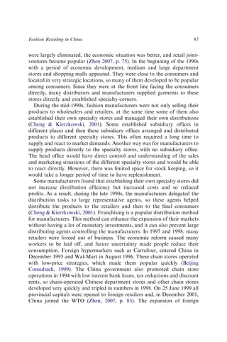 were largely eliminated, the economic situation was better, and retail joint-
ventures became popular (Zhen 2007, p. 75). In the beginning of the 1990s
with a period of economic development, medium and large department
stores and shopping malls appeared. They were close to the consumers and
located in very strategic locations, so many of them developed to be popular
among consumers. Since they were at the front line facing the consumers
directly, many distributors and manufacturers supplied garments to these
stores directly and established specialty corners.
During the mid-1990s, fashion manufacturers were not only selling their
products to wholesalers and retailers, at the same time some of them also
established their own specialty stores and managed their own distributions
(Cheng & Kierzkowski, 2001). Some established subsidiary ofﬁces in
different places and then these subsidiary ofﬁces arranged and distributed
products to different specialty stores. This often required a long time to
supply and react to market demands. Another way was for manufacturers to
supply products directly to the specialty stores, with no subsidiary ofﬁce.
The head ofﬁce would have direct control and understanding of the sales
and marketing situations of the different specialty stores and would be able
to react directly. However, there was limited space for stock keeping, so it
would take a longer period of time to have replenishment.
Some manufacturers found that establishing their own specialty stores did
not increase distribution efﬁciency but increased costs and so reduced
proﬁts. As a result, during the late 1990s, the manufacturers delegated the
distribution tasks to large representative agents, so these agents helped
distribute the products to the retailers and then to the ﬁnal consumers
(Cheng & Kierzkowski, 2001). Franchising is a popular distribution method
for manufacturers. This method can enhance the expansion of their markets
without having a lot of monetary investments, and it can also prevent large
distributing agents controlling the manufacturers. In 1997 and 1998, many
retailers were forced out of business. The economic reform caused many
workers to be laid off, and future uncertainty made people reduce their
consumption. Foreign hypermarkets such as Carrefour, entered China in
December 1995 and Wal-Mart in August 1996. These chain stores operated
with low-price strategies, which made them popular quickly (Beijing
Consultech, 1999). The China government also promoted chain store
operations in 1994 with low interest bank loans, tax reductions and discount
rents, so chain-operated Chinese department stores and other chain stores
developed very quickly and tripled in numbers in 1998. On 25 June 1999 all
provincial capitals were opened to foreign retailers and, in December 2001,
China joined the WTO (Zhen, 2007, p. 83). The expansion of foreign
Fashion Retailing in China 87
 