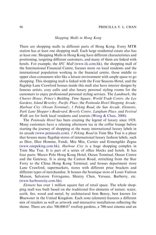 Shopping Malls in Hong Kong
There are shopping malls in different parts of Hong Kong. Every MTR
station has at least one shopping mall. Each large residential estate also has
at least one. Shopping Malls in Hong Kong have different characteristics and
positioning, targeting different customers, and many of them are linked with
hotels. For example, the IFC Mall (www.ifc.com.hk), the shopping mall of
the International Financial Centre, focuses more on local residents and the
international population working in the ﬁnancial centre, those middle to
upper class consumers who like a leisure environment with ample space to go
shopping. This shopping mall is linked with the Four Seasons Hotel, and the
ﬂagship Lane Crawford houses inside this mall also have interior designs by
famous artists, cozy cafés and also luxury personal styling rooms for the
customers to enjoy professional personal styling services. The Landmark, the
Charter House, Prince’s Building, Time Square, World Trade Centre, the Lee
Gardens, Island Beverley, Paciﬁc Place, the Peninsula Hotel Shopping Arcade,
Harbour City (Ocean Terminal), 1 Peking Road, the Sun Arcade, Elements,
Park Lane Shopper’s Boulevard, Beverly Centre, Langham Place, and Festival
Walk are for both local residents and tourists (Wong & Chan, 2008).
The Peninsula Hotel has been creating the legend of luxury since 1928.
Many customers have a relaxing afternoon tea in the coffee lounge before
starting the journey of shopping at the many international luxury labels in
its arcade (www.peninsula.com). 1 Peking Road in Tsim Sha Tsui is a place
that houses many ﬂagship stores of international luxury fashion labels, such
as Dior, Dior Homme, Fendi, Miu Miu, Cartier and Ermengildo Zegna
(www.onepeking.com.hk). Harbour City is a huge shopping complex in
Tsim Sha Tsui. It is part of a series of ofﬁce blocks and hotels. It has
four parts: Marco Polo Hong Kong Hotel, Ocean Terminal, Ocean Centre
and the Gateway. It is along the Canton Road, stretching from the Star
Ferry to the China Hong Kong Terminal, and houses department store
Lane Crawford, supermarkets, stores with different price brackets and
different types of merchandise. It houses the boutique store of Louis Vuitton
Maison, Salvatore Ferragamo, Shiatzy Chen, Versace, Burberry, etc.
(www.harbourcity.com.hk).
Element has over 1 million square feet of retail space. The whole shop-
ping mall was built based on the traditional ﬁve elements of nature: water,
earth, ﬁre, wood and metal, by architectural ﬁrm Benoy, best known for
Bluewater in the United Kingdom. Each zone (element) features a different
mix of retailers as well as artwork and interactive installations reﬂecting the
theme. There are also 700,000 ft2
rooftop gardens, a 700-seat cinema and an
PRISCILLA Y. L. CHAN
90
 