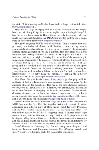 ice rink. This shopping mall also links with a large residential estate
(www.elementshk.com).
MegaBox is a large shopping mall in Eastern Kowloon and the largest
block plaza in Hong Kong. As the name implies, its positioning is ‘mega’. It
has the largest book store in Hong Kong, the only ice-skating rink that
meets international standards, an IMAX ﬁlm display system and a mega
store of household items (www.megabox.com.hk).
The APM Shopping Mall is located in Kwun Tong, a district that was
previously an industrial district with factories, now turning into a
commercial and residential area. It is a seven-storey arcade with restaurants,
clothing stores, cosmetics shops and a cineplex. It is also linked with a bus
terminus and parking facilities. Its name ‘APM’ implies that visitors are
welcome both day and night. Catering for the habits of the community it
serves, some shops close at 12 midnight, restaurants close at 2 a.m. and there
are stores that operate for 24 h. It is positioned to attract the 15–35 age
group and is a ‘vertical mall’: the escalator takes the visitors to the upper
storey of the mall, from where they make their way downward. Catering for
young families with new-born babies, washrooms for both genders have
sitting places for the baby inside the cabinets to facilitate the father or
mother with the baby (www.apm-millenniumcity.com).
New Town Plaza in Shatin is one of the early large shopping mall for
residents of the New Territories. It was renovated recently to cater for the
changing styles of the population. It is one of the most dynamic shopping
centres, close to the City Hall, MTR station, bus terminus, etc. In addition
to all the features of shopping malls with restaurants, fashion stores,
department stores, cinema, household stores, Hi-tech stores, etc., it has a
music fountain with water that dances to the changing rhythms of the music
and a Snoopy Land for children (www.newtownplaza.com.hk).
Festival Walk is located at Kowloon Tong, the MTR station that links the
MTR line and the East Rail line together. With this strategic location,
consumers from different parts of Hong Kong Island, Kowloon Peninsula
and the New Territories come to this mall. This shopping mall offers over
one million square feet of sky-lit shopping space. It houses many large
names in the fashion industry, a unique fusion of ﬂagship stores and
boutiques, selling luxury items, street fashion, home accessories, cosmetics
and books. Restaurants, ice skating, cinema, bus terminus, and stations for
coaches to the Mainland are also available (www.festivalwalk.com.hk).
Island Beverley at Causeway Bay features many local designers and
imported Japanese and European clothing. Rise Shopping Arcade and
Beverly Centre are shopping malls for fashionable youngsters.
Fashion Retailing in China 91
 