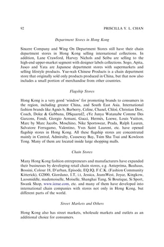Department Stores in Hong Kong
Sincere Company and Wing On Department Stores still have their chain
department stores in Hong Kong selling international collections. In
addition, Lane Crawford, Harvey Nichols and Seibu are selling to the
high-end upper-market segment with designer labels collections. Sogo, Apita,
Jusco and Yata are Japanese department stores with supermarkets and
selling lifestyle products. Yue-wah Chinese Products is a chain department
store that originally sold only products produced in China, but that now also
includes a small portion of merchandise from other countries.
Flagship Stores
Hong Kong is a very good ‘window’ for promoting brands to consumers in
the region, including greater China, and South East Asia. International
fashion brands like Agnès b, Burberry, Celine, Chanel, Chloé, Christian Dior,
Coach, Dolce & Gabbana, DSquared2, eYe Junya Watanabe Comme Des
Garcons, Fendi, Giorgio Armani, Gucci, Hermès, Loewe, Louis Vuitton,
Marc by Marc Jacobs, Moschino, Nike Sportswear, Prada, Ralph Lauren,
Salvatore Ferragamo, Valentino, Yves Saint Laurent, etc. have opened
ﬂagship stores in Hong Kong. All these ﬂagship stores are concentrated
mainly in Central, Admiralty, Causeway Bay, Tsim Sha Tsui and Kowloon
Tong. Many of them are located inside large shopping malls.
Chain Stores
Many Hong Kong fashion entrepreneurs and manufacturers have expanded
their businesses by developing retail chain stores, e.g. Anteprima, Bauhaus,
Bossini, Colour 18, D’urban, Episode, EQ:IQ, F.C.K. (Fashion Community
Kitterick), G2000, Giordano, I.T, i.t, Jessica, JeansWest, Joyce, Kingkow,
Laosmiddle, mademoiselle, Moiselle, Shanghai Tang, Si Boutique, Si Sport,
Swank Shop, www.izzue.com, etc. and many of them have developed into
international chain companies with stores not only in Hong Kong, but
different parts of the world.
Street Markets and Others
Hong Kong also has street markets, wholesale markets and outlets as an
additional choice for consumers.
PRISCILLA Y. L. CHAN
92
 