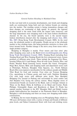 General Fashion Retailing in Mainland China
In this vast land with its economic developments, new hotels and shopping
malls are continuously being built and new fashion brands are entering
into the market. The retailing system is facing tremendous changes and
these changes are continuing at high speeds. In general, the regional
shopping mall is the main trend (with the largest sales turnover), and
the large department store shopping mall is the main fashion distribution
channel. In the city, the brand specialty store is the second largest
fashion distribution channel after the shopping mall (Access Asia, 2002;
Ma, 2007; Hong Kong Trade Development Council, 2009). In the rural
area, the wholesale market is still popular. People can go to the wholesale
market to buy clothing items, this being particular attractive to those with
lower income levels. Another change is the move away from stores with a
single product category.
Shopping in Shanghai is mainly ‘Four streets and four cities’ plus
other shopping areas such as the Bund (www.travelchinaguide.com; Hong
Kong Trade Development Council, 2009). Nanjing Road (including East
Nanjing Road and West Nanjing Road) the ﬁrst commercial street, houses
products of different price levels. These include the Jiuguang City Plaza,
housing Tiffany & Co and Omega, Plaza 66 with Louis Vuitton, Dior, and
Prada; Huaihai Road featuring luxury brands like Gucci, Ferragamo,
Hugo Boss, Kenzo, Bally and shopping malls and department stores such
as Printemps, Parkson, Shanghai Time Squares, etc.; North Sichuan
Road offers non-expensive merchandise for the ordinary people and Middle
Tibet Road for food and tourism. Four cities are Yuyuan Shopping
City, specialising in Chinese goods and local craft; Xujiahui Shopping
City with large stores with different price levels; New Shanghai
Shopping City located in Pudong and surrounded by retail outlets and
Jiali Sleepless City facing the railway station. Many ﬂagship stores of
international brands are located in the Bund, such as Giorgio Armani at
Three on the Bund, Dolce & Gabbana at six Bund and Cartier, Patek
Philippe, Ermengildo Zegna and Boucheron at Bund 18. Prada has
opened another boutique at the IFC Shanghai Mall and Ralph Lauren
purple label/collection has launched at the Peninsula Hotel in Shanghai.
Shanghai is still developing and there are many new shopping malls under
constructions.
In Beijing, the two main shopping areas are Wangfujing Dajie, which is a
700 years old business street with a variety of shops and brands of different
price levels; and Xidan Commercial Street with food and clothing stores
Fashion Retailing in China 93
 