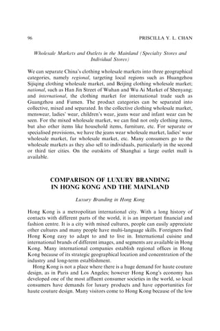 Wholesale Markets and Outlets in the Mainland (Specialty Stores and
Individual Stores)
We can separate China’s clothing wholesale markets into three geographical
categories, namely regional, targeting local regions such as Huangzhou
Sijiqing clothing wholesale market, and Beijing clothing wholesale market;
national, such as Han Jin Street of Wuhan and Wu Ai Market of Shenyang;
and international, the clothing market for international trade such as
Guangzhou and Fumen. The product categories can be separated into
collective, mixed and separated. In the collective clothing wholesale market,
menswear, ladies’ wear, children’s wear, jeans wear and infant wear can be
seen. For the mixed wholesale market, we can ﬁnd not only clothing items,
but also other items like household items, furniture, etc. For separate or
specialised provisions, we have the jeans wear wholesale market, ladies’ wear
wholesale market, fur wholesale market, etc. Many consumers go to the
wholesale markets as they also sell to individuals, particularly in the second
or third tier cities. On the outskirts of Shanghai a large outlet mall is
available.
COMPARISON OF LUXURY BRANDING
IN HONG KONG AND THE MAINLAND
Luxury Branding in Hong Kong
Hong Kong is a metropolitan international city. With a long history of
contacts with different parts of the world, it is an important ﬁnancial and
fashion centre. It is a city with mixed cultures, people can easily appreciate
other cultures and many people have multi-language skills. Foreigners ﬁnd
Hong Kong easy to adapt to and to live in. International cuisine and
international brands of different images, and segments are available in Hong
Kong. Many international companies establish regional ofﬁces in Hong
Kong because of its strategic geographical location and concentration of the
industry and long-term establishment.
Hong Kong is not a place where there is a huge demand for haute couture
design, as in Paris and Los Angeles; however Hong Kong’s economy has
developed one of the most afﬂuent consumer societies in the world, so local
consumers have demands for luxury products and have opportunities for
haute couture design. Many visitors come to Hong Kong because of the low
PRISCILLA Y. L. CHAN
96
 