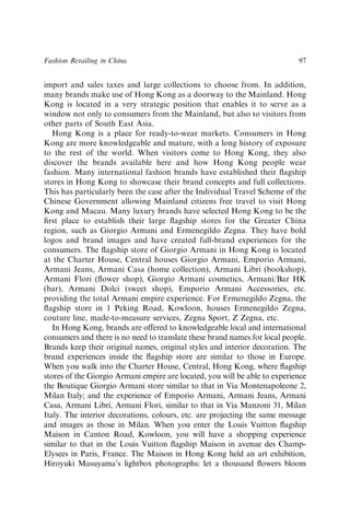 import and sales taxes and large collections to choose from. In addition,
many brands make use of Hong Kong as a doorway to the Mainland. Hong
Kong is located in a very strategic position that enables it to serve as a
window not only to consumers from the Mainland, but also to visitors from
other parts of South East Asia.
Hong Kong is a place for ready-to-wear markets. Consumers in Hong
Kong are more knowledgeable and mature, with a long history of exposure
to the rest of the world. When visitors come to Hong Kong, they also
discover the brands available here and how Hong Kong people wear
fashion. Many international fashion brands have established their ﬂagship
stores in Hong Kong to showcase their brand concepts and full collections.
This has particularly been the case after the Individual Travel Scheme of the
Chinese Government allowing Mainland citizens free travel to visit Hong
Kong and Macau. Many luxury brands have selected Hong Kong to be the
ﬁrst place to establish their large ﬂagship stores for the Greater China
region, such as Giorgio Armani and Ermenegildo Zegna. They have bold
logos and brand images and have created full-brand experiences for the
consumers. The ﬂagship store of Giorgio Armani in Hong Kong is located
at the Charter House, Central houses Giorgio Armani, Emporio Armani,
Armani Jeans, Armani Casa (home collection), Armani Libri (bookshop),
Armani Flori (ﬂower shop), Giorgio Armani cosmetics, Armani/Bar HK
(bar), Armani Dolci (sweet shop), Emporio Armani Accessories, etc.
providing the total Armani empire experience. For Ermenegildo Zegna, the
ﬂagship store in 1 Peking Road, Kowloon, houses Ermenegildo Zegna,
couture line, made-to-measure services, Zegna Sport, Z Zegna, etc.
In Hong Kong, brands are offered to knowledgeable local and international
consumers and there is no need to translate these brand names for local people.
Brands keep their original names, original styles and interior decoration. The
brand experiences inside the ﬂagship store are similar to those in Europe.
When you walk into the Charter House, Central, Hong Kong, where ﬂagship
stores of the Giorgio Armani empire are located, you will be able to experience
the Boutique Giorgio Armani store similar to that in Via Montenapoleone 2,
Milan Italy; and the experience of Emporio Armani, Armani Jeans, Armani
Casa, Armani Libri, Armani Flori, similar to that in Via Manzoni 31, Milan
Italy. The interior decorations, colours, etc. are projecting the same message
and images as those in Milan. When you enter the Louis Vuitton ﬂagship
Maison in Canton Road, Kowloon, you will have a shopping experience
similar to that in the Louis Vuitton ﬂagship Maison in avenue des Champ-
Elysees in Paris, France. The Maison in Hong Kong held an art exhibition,
Hiroyuki Masuyama’s lightbox photographs: let a thousand ﬂowers bloom
Fashion Retailing in China 97
 