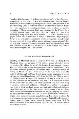 from June 11 to September 2010. In the introduction leaﬂet of the exhibition, it
was quoted: ‘‘In February 1957 Mao Zedong initiated the ‘Hundred Flowers
Movement’ as a campaign designed to promote free and open discussion of the
problems facing China at that time. The idea was to have intellectuals discuss
the country’s problems in order to promote new forms of art and new cultural
institutionsy Mao’s comments have been translated in the West as ‘let a
thousand ﬂowers bloom’ and have come to describe any process of
encouraging many ideas from many sources y The artist’s lightbox photo-
graphs contain tens of thousands of ﬂowers in full bloom. He photographs
ﬂowers in his environment and digitally combines images into a single image.
He compresses 365 days and all four seasons into one memorable image.’’ This
is a very good example of how the company targeted customers in Hong Kong
and Mainland visitors. Even in the description of an art piece, they can still
link with thinking relevant to the Chinese.
Luxury Branding in Mainland China
Branding in Mainland China is different from that in Hong Kong.
Mainland China has an area of 9.6 million square kilometers and a
population of 1.3 billion, the world’s third or fourth largest country by area.
There are different provinces, autonomous regions and sub-cultures. There
are several important points one has to think about if planning to enter the
market of Mainland China. What should be the brand name used? The
majority of the people in China do not speak foreign languages, so should
we keep our original brand name only? Or we should have a Chinese version
of our brand name? We would like consumers not only to know our brand,
but also to remember our brand and buy from it. It is important that our
potential customers are able to tell others the brands they like. So an easily
pronounced and remembered name is deﬁnitely an advantage. The company
then needs to think whether it should have a direct translation of the brand
name. If so, care should be taken to check the meaning of the translated
name and the sound resemblance of the name. Or the company can think of
a Chinese brand name that spells out the main characteristics of the brand
or just a nice name without any special meaning. For Chanel in China, the
interior design, store display, etc. are the same as that in Hong Kong and in
France; however, Chanel has a translated Chinese brand name ,
and they have one of the model wearing a pullover with the knitted Chinese
brand name in front.
PRISCILLA Y. L. CHAN
98
 