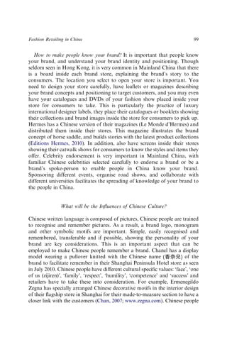 How to make people know your brand? It is important that people know
your brand, and understand your brand identity and positioning. Though
seldom seen in Hong Kong, it is very common in Mainland China that there
is a board inside each brand store, explaining the brand’s story to the
consumers. The location you select to open your store is important. You
need to design your store carefully, have leaﬂets or magazines describing
your brand concepts and positioning to target customers, and you may even
have your catalogues and DVDs of your fashion show placed inside your
store for consumers to take. This is particularly the practice of luxury
international designer labels, they place their catalogues or booklets showing
their collections and brand images inside the store for consumers to pick up.
Hermes has a Chinese version of their magazines (Le Monde d’Hermes) and
distributed them inside their stores. This magazine illustrates the brand
concept of horse saddle, and builds stories with the latest product collections
(Editions Hermes, 2010). In addition, also have screens inside their stores
showing their catwalk shows for consumers to know the styles and items they
offer. Celebrity endorsement is very important in Mainland China, with
familiar Chinese celebrities selected carefully to endorse a brand or be a
brand’s spoke-person to enable people in China know your brand.
Sponsoring different events, organise road shows, and collaborate with
different universities facilitates the spreading of knowledge of your brand to
the people in China.
What will be the Inﬂuences of Chinese Culture?
Chinese written language is composed of pictures, Chinese people are trained
to recognise and remember pictures. As a result, a brand logo, monogram
and other symbolic motifs are important. Simple, easily recognised and
remembered, transferable and if possible, showing the personality of your
brand are key considerations. This is an important aspect that can be
employed to make Chinese people remember a brand. Chanel has a display
model wearing a pullover knitted with the Chinese name of the
brand to facilitate remember in their Shanghai Peninsula Hotel store as seen
in July 2010. Chinese people have different cultural speciﬁc values: ‘face’, ‘one
of us (zijiren)’, ‘family’, ‘respect’, ‘humility’, ‘competence’ and ‘success’ and
retailers have to take these into consideration. For example, Ermenegildo
Zegna has specially arranged Chinese decorative motifs in the interior design
of their ﬂagship store in Shanghai for their made-to-measure section to have a
closer link with the customers (Chan, 2007; www.zegna.com). Chinese people
Fashion Retailing in China 99
 