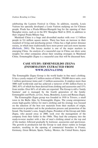 celebrating the Lantern Festival in China. In addition, recently, Louis
Vuitton has specially developed a Louis Vuitton mahjong set for Chinese
people. Prada has a Prada-Milano-Shangahi bag for the opening of their
Shanghai stores, such as in the IFC Shanghai Mall in 2010, in addition to
their original Prada-Milano bag.
Mainland China is a huge and diversiﬁed market with over 1.3 billion
people in 9.6 million square meters. There has been an increase in their
standard of living and purchasing power. China has a high power distance
society, in which men traditionally have more power and earn more income
(Hofstede, 2001). The luxury market is one of the major markets in
emerging China. An analysis of a successful case in China can show some
insights for other companies about their retailing strategies in Mainland
China. Ermemegildo Zegna is a successful case that will be discussed here.
CASE STUDY: ERMENEGILDO ZEGNA
(INFORMATION EXTRACTED FROM
WWW.ZEGNA.COM)
The Ermenegildo Zegna Group is the world leader in ﬁne men’s clothing.
It has a yearly output of 2 million metres of fabric, 350,000 sleeve units, over
1 million sportswear items and 1.5 million accessories. It employs more than
5000 staff world-wide and has achieved a turnover of 601 million Euros in
2003, 85% of which has been derived from clothing and accessories and 15%
from textiles. Over 86% of all sales are exported. The Group is still a ‘family
business’ and is managed by the fourth generation of the family:
Ermenegildo and Paolo, as Ceo, Anna, Benedetta, Laura and Renata Zegna.
The Ermenegildo Zegna group was founded in 1910 in Trivero, a small
town in the Biella Alps, by Ermenegildo Zegna. The young entrepreneur
create high-quality fabrics for men’s clothing and his strategy was focused
on the selection of the best raw materials from their markets of origin,
innovation in product and in the production process and promotion of the
brand. The founder’s sons, Angelo Zegna, President of the Group and Aldo
Zegna, who passed away in 2000, took over the management of the
company from their father in the 1960s. They lead the company into the
ready-to-wear market with a line of men’s clothing aimed at the top end
of the market, followed gradually by knitwear, accessories and sportswear.
The growth in production led the Group to seek direct outlets in foreign
markets, resulting in the opening of commercial branches in France,
Germany, Great Britain, Spain, Turkey, Mexico, the United States, Japan
Fashion Retailing in China 101
 