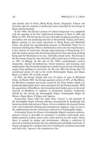 and recently also in China, Hong Kong, Korea, Singapore, Taiwan and
Australia and the creation of production units controlled by the Group in
Spain and Switzerland.
In the 1980s, the Group’s process of vertical integration was completed
with the opening of the ﬁrst single-brand boutiques in Paris in 1980 and
Milan in 1985. The Group has its own wool mills producing excellent wool
suit fabrics and suit producing factories in Switzerland, Turkey and China.
Before running its own retail operations in Hong Kong and Mainland
China, the group has manufacturing partners in Mainland China for its
menswear clothing line. When it determined to enter into the retail business,
it ﬁrst entered its retail lines through agent/licensing in Hong Kong. It is
after the market mature that the Group entered the retail operation in Hong
Kong and the Mainland on its own, with fully owned stores. The Group is
the ﬁrst luxury brand for men that had a fully owned store in China as early
as 1991, in Beijing. At the end of the 1990s, comprehensive vertical
integration, skewed diversiﬁcations, brand extension and licensing were
implemented. The Group developed into a global luxury brand with product
ranges from clothing to accessories. In the year 2003 the Group had 392
monobrand points of sale in the world (Ermenegildo Zegna and Zegna
Sport), of which 142 are fully owned.
In 2003, the Group already had over 25 points of sales in Mainland
China. In March 2003, the Group acquired control of 50% of SharMoon,
the Wenzhou company previously owned by the Chen family, which was
producing high-quality men’s suits and jackets for the Chinese market. With
the acquisition of SharMoon, the Group then had further access to the retail
network of ShaMoon in addition to production facilities. Collections
offered by the Group are Ermenegildo Zegna, Ermenegildo Zegna Su
Misura, Zegna Sport, Z Zegna and Agnona.
Ermenegildo Zegna label has three lines. Couture is the pinnacle of
the Ermengildo Zegna tailoring offering, characterised by handmade rich
luxurious details and exclusive fabrics. Sartoria redeﬁnes the classical Italian
style, with traditional tailoring and contemporary elegance. Upper Casual is
the sophisticated and chic leisurewear expression of Ermenegildo Zegna.
Ermenegildo Zegna Su Misura is Ermenegildo Zegna’s exclusive made-to-
measure service is provided to customers to produce tailor-made suits,
leather garments, jackets, pants, coats, shirts and ties in a few weeks. Zegna
Sport is centred on design and performance, offering a collection of
innovative technical products that are sophisticated and highly functional. Z
Zegna is designed for a modern man who is looking for an eclectic masculine
and fresh style. Agnona is the womenswear line.
PRISCILLA Y. L. CHAN
102
 