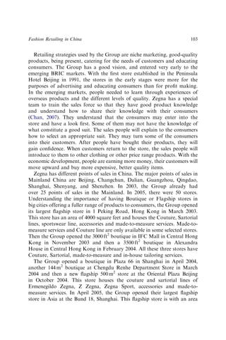 Retailing strategies used by the Group are niche marketing, good-quality
products, being present, catering for the needs of customers and educating
consumers. The Group has a good vision, and entered very early to the
emerging BRIC markets. With the ﬁrst store established in the Peninsula
Hotel Beijing in 1991, the stores in the early stages were more for the
purposes of advertising and educating consumers than for proﬁt making.
In the emerging markets, people needed to learn through experiences of
overseas products and the different levels of quality. Zegna has a special
team to train the sales force so that they have good product knowledge
and understand how to share their knowledge with their consumers
(Chan, 2007). They understand that the consumers may enter into the
store and have a look ﬁrst. Some of them may not have the knowledge of
what constitute a good suit. The sales people will explain to the consumers
how to select an appropriate suit. They may turn some of the consumers
into their customers. After people have bought their products, they will
gain conﬁdence. When customers return to the store, the sales people will
introduce to them to other clothing or other price range products. With the
economic development, people are earning more money, their customers will
move upward and buy more expensive, better quality items.
Zegna has different points of sales in China. The major points of sales in
Mainland China are Beijing, Changchun, Dalian, Guangzhou, Qingdao,
Shanghai, Shenyang, and Shenzhen. In 2003, the Group already had
over 25 points of sales in the Mainland. In 2005, there were 50 stores.
Understanding the importance of having Boutique or Flagship stores in
big cities offering a fuller range of products to consumers, the Group opened
its largest ﬂagship store in 1 Peking Road, Hong Kong in March 2003.
This store has an area of 4000 square feet and houses the Couture, Sartorial
lines, sportswear line, accessories and made-to-measure services. Made-to-
measure services and Couture line are only available in some selected stores.
Then the Group opened the 3000 ft2
boutique in IFC Mall in Central Hong
Kong in November 2003 and then a 3500 ft2
boutique in Alexandra
House in Central Hong Kong in February 2004. All these three stores have
Couture, Sartorial, made-to-measure and in-house tailoring services.
The Group opened a boutique in Plaza 66 in Shanghai in April 2004,
another 144 m2
boutique at Chengdu Renhe Department Store in March
2004 and then a new ﬂagship 500 m2
store at the Oriental Plaza Beijing
in October 2004. This store houses the couture and sartorial lines of
Ermenegildo Zegna, Z Zegna, Zegna Sport, accessories and made-to-
measure services. In April 2005, the Group opened their largest ﬂagship
store in Asia at the Bund 18, Shanghai. This ﬂagship store is with an area
Fashion Retailing in China 103
 