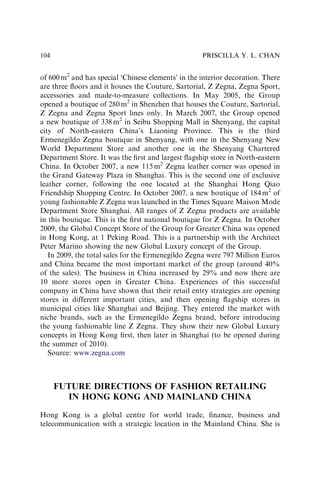 of 600m2
and has special ‘Chinese elements’ in the interior decoration. There
are three ﬂoors and it houses the Couture, Sartorial, Z Zegna, Zegna Sport,
accessories and made-to-measure collections. In May 2005, the Group
opened a boutique of 280 m2
in Shenzhen that houses the Couture, Sartorial,
Z Zegna and Zegna Sport lines only. In March 2007, the Group opened
a new boutique of 338m2
in Seibu Shopping Mall in Shenyang, the capital
city of North-eastern China’s Liaoning Province. This is the third
Ermenegildo Zegna boutique in Shenyang, with one in the Shenyang New
World Department Store and another one in the Shenyang Chartered
Department Store. It was the ﬁrst and largest ﬂagship store in North-eastern
China. In October 2007, a new 115m2
Zegna leather corner was opened in
the Grand Gateway Plaza in Shanghai. This is the second one of exclusive
leather corner, following the one located at the Shanghai Hong Qiao
Friendship Shopping Centre. In October 2007, a new boutique of 184m2
of
young fashionable Z Zegna was launched in the Times Square Maison Mode
Department Store Shanghai. All ranges of Z Zegna products are available
in this boutique. This is the ﬁrst national boutique for Z Zegna. In October
2009, the Global Concept Store of the Group for Greater China was opened
in Hong Kong, at 1 Peking Road. This is a partnership with the Architect
Peter Marino showing the new Global Luxury concept of the Group.
In 2009, the total sales for the Ermenegildo Zegna were 797 Million Euros
and China became the most important market of the group (around 40%
of the sales). The business in China increased by 29% and now there are
10 more stores open in Greater China. Experiences of this successful
company in China have shown that their retail entry strategies are opening
stores in different important cities, and then opening ﬂagship stores in
municipal cities like Shanghai and Beijing. They entered the market with
niche brands, such as the Ermenegildo Zegna brand, before introducing
the young fashionable line Z Zegna. They show their new Global Luxury
concepts in Hong Kong ﬁrst, then later in Shanghai (to be opened during
the summer of 2010).
Source: www.zegna.com
FUTURE DIRECTIONS OF FASHION RETAILING
IN HONG KONG AND MAINLAND CHINA
Hong Kong is a global centre for world trade, ﬁnance, business and
telecommunication with a strategic location in the Mainland China. She is
PRISCILLA Y. L. CHAN
104
 
