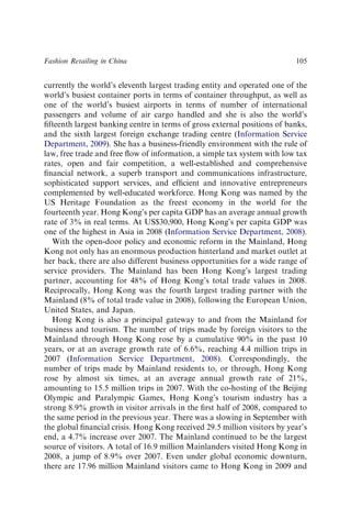 currently the world’s eleventh largest trading entity and operated one of the
world’s busiest container ports in terms of container throughput, as well as
one of the world’s busiest airports in terms of number of international
passengers and volume of air cargo handled and she is also the world’s
ﬁfteenth largest banking centre in terms of gross external positions of banks,
and the sixth largest foreign exchange trading centre (Information Service
Department, 2009). She has a business-friendly environment with the rule of
law, free trade and free ﬂow of information, a simple tax system with low tax
rates, open and fair competition, a well-established and comprehensive
ﬁnancial network, a superb transport and communications infrastructure,
sophisticated support services, and efﬁcient and innovative entrepreneurs
complemented by well-educated workforce. Hong Kong was named by the
US Heritage Foundation as the freest economy in the world for the
fourteenth year. Hong Kong’s per capita GDP has an average annual growth
rate of 3% in real terms. At US$30,900, Hong Kong’s per capita GDP was
one of the highest in Asia in 2008 (Information Service Department, 2008).
With the open-door policy and economic reform in the Mainland, Hong
Kong not only has an enormous production hinterland and market outlet at
her back, there are also different business opportunities for a wide range of
service providers. The Mainland has been Hong Kong’s largest trading
partner, accounting for 48% of Hong Kong’s total trade values in 2008.
Reciprocally, Hong Kong was the fourth largest trading partner with the
Mainland (8% of total trade value in 2008), following the European Union,
United States, and Japan.
Hong Kong is also a principal gateway to and from the Mainland for
business and tourism. The number of trips made by foreign visitors to the
Mainland through Hong Kong rose by a cumulative 90% in the past 10
years, or at an average growth rate of 6.6%, reaching 4.4 million trips in
2007 (Information Service Department, 2008). Correspondingly, the
number of trips made by Mainland residents to, or through, Hong Kong
rose by almost six times, at an average annual growth rate of 21%,
amounting to 15.5 million trips in 2007. With the co-hosting of the Beijing
Olympic and Paralympic Games, Hong Kong’s tourism industry has a
strong 8.9% growth in visitor arrivals in the ﬁrst half of 2008, compared to
the same period in the previous year. There was a slowing in September with
the global ﬁnancial crisis. Hong Kong received 29.5 million visitors by year’s
end, a 4.7% increase over 2007. The Mainland continued to be the largest
source of visitors. A total of 16.9 million Mainlanders visited Hong Kong in
2008, a jump of 8.9% over 2007. Even under global economic downturn,
there are 17.96 million Mainland visitors came to Hong Kong in 2009 and
Fashion Retailing in China 105
 
