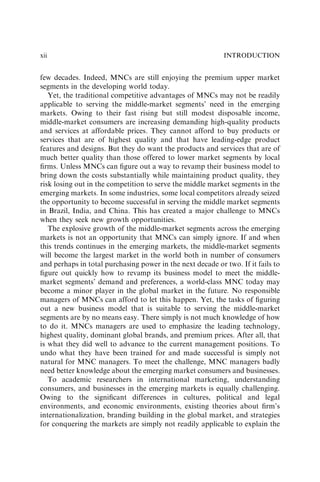 few decades. Indeed, MNCs are still enjoying the premium upper market
segments in the developing world today.
Yet, the traditional competitive advantages of MNCs may not be readily
applicable to serving the middle-market segments’ need in the emerging
markets. Owing to their fast rising but still modest disposable income,
middle-market consumers are increasing demanding high-quality products
and services at affordable prices. They cannot afford to buy products or
services that are of highest quality and that have leading-edge product
features and designs. But they do want the products and services that are of
much better quality than those offered to lower market segments by local
ﬁrms. Unless MNCs can ﬁgure out a way to revamp their business model to
bring down the costs substantially while maintaining product quality, they
risk losing out in the competition to serve the middle market segments in the
emerging markets. In some industries, some local competitors already seized
the opportunity to become successful in serving the middle market segments
in Brazil, India, and China. This has created a major challenge to MNCs
when they seek new growth opportunities.
The explosive growth of the middle-market segments across the emerging
markets is not an opportunity that MNCs can simply ignore. If and when
this trends continues in the emerging markets, the middle-market segments
will become the largest market in the world both in number of consumers
and perhaps in total purchasing power in the next decade or two. If it fails to
ﬁgure out quickly how to revamp its business model to meet the middle-
market segments’ demand and preferences, a world-class MNC today may
become a minor player in the global market in the future. No responsible
managers of MNCs can afford to let this happen. Yet, the tasks of ﬁguring
out a new business model that is suitable to serving the middle-market
segments are by no means easy. There simply is not much knowledge of how
to do it. MNCs managers are used to emphasize the leading technology,
highest quality, dominant global brands, and premium prices. After all, that
is what they did well to advance to the current management positions. To
undo what they have been trained for and made successful is simply not
natural for MNC managers. To meet the challenge, MNC managers badly
need better knowledge about the emerging market consumers and businesses.
To academic researchers in international marketing, understanding
consumers, and businesses in the emerging markets is equally challenging.
Owing to the signiﬁcant differences in cultures, political and legal
environments, and economic environments, existing theories about ﬁrm’s
internationalization, branding building in the global market, and strategies
for conquering the markets are simply not readily applicable to explain the
INTRODUCTION
xii
 
