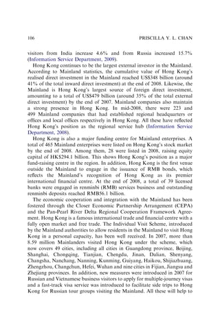 visitors from India increase 4.6% and from Russia increased 15.7%
(Information Service Department, 2009).
Hong Kong continues to be the largest external investor in the Mainland.
According to Mainland statistics, the cumulative value of Hong Kong’s
realised direct investment in the Mainland reached US$348 billion (around
41% of the total inward direct investment) at the end of 2008. Likewise, the
Mainland is Hong Kong’s largest source of foreign direct investment,
amounting to a total of US$479 billion (around 35% of the total external
direct investment) by the end of 2007. Mainland companies also maintain
a strong presence in Hong Kong. In mid-2008, there were 223 and
499 Mainland companies that had established regional headquarters or
ofﬁces and local ofﬁces respectively in Hong Kong. All these have reﬂected
Hong Kong’s position as the regional service hub (Information Service
Department, 2008).
Hong Kong is also a major funding centre for Mainland enterprises. A
total of 465 Mainland enterprises were listed on Hong Kong’s stock market
by the end of 2008. Among them, 28 were listed in 2008, raising equity
capital of HK$294.1 billion. This shows Hong Kong’s position as a major
fund-raising centre in the region. In addition, Hong Kong is the ﬁrst venue
outside the Mainland to engage in the issuance of RMB bonds, which
reﬂects the Mainland’s recognition of Hong Kong as its premier
international ﬁnancial centre. At the end of 2008, a total of 39 licensed
banks were engaged in renminbi (RMB) services business and outstanding
renminbi deposits reached RMB56.1 billion.
The economic cooperation and integration with the Mainland has been
fostered through the Closer Economic Partnership Arrangement (CEPA)
and the Pan-Pearl River Delta Regional Cooperation Framework Agree-
ment. Hong Kong is a famous international trade and ﬁnancial centre with a
fully open market and free trade. The Individual Visit Scheme, introduced
by the Mainland authorities to allow residents in the Mainland to visit Hong
Kong in a personal capacity, has been well received. In 2007, more than
8.59 million Mainlanders visited Hong Kong under the scheme, which
now covers 49 cities, including all cities in Guangdong province, Beijing,
Shanghai, Chongqing, Tianjian, Chengdu, Jinan, Dalian, Shenyang,
Changsha, Nanchang, Nanning, Kunming, Guiyang, Haikou, Shijiazhuang,
Zhengzhou, Changchun, Hefei, Wuhan and nine cities in Fijian, Jiangsu and
Zhejiang provinces. In addition, new measures were introduced in 2007 for
Russian and Vietnamese business visitors to apply for multiple-journey visas
and a fast-track visa service was introduced to facilitate side trips to Hong
Kong for Russian tour groups visiting the Mainland. All these will help to
PRISCILLA Y. L. CHAN
106
 