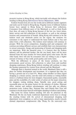 promote tourism in Hong Kong, which inevitably will enhance the fashion
retailing in Hong Kong (Information Service Department, 2008).
Fashion brands from all over the world and in different market segments
and styles can be found in Hong Kong. Flagship stores of different fashion
houses have opened in Hong Kong to showcase their collections.
Consumers from different parts of the Mainland, as well as from South
East Asia, all come to Hong Kong because of the low tax, lower prices,
better service and full collections of the product, as well as the strategic
location and concentration of brands. Hong Kong will continue to be the
fashion retail and wholesale centre for the region, the windows for
consumers in the region to understand the latest fashion and to buy and
select from a full collections. The fashion retail industry will continue to
prosper. With the severe competition, shopping mall and companies will
continue providing different services and establish their own characteristics
to attract consumers. Image and positioning of brands and shopping malls
are important. With the ﬁnancial crisis, it is forecast that the fashion
industry will be polarised further. On the one hand, there will be more
demand from the mass market for lower priced good value items. On the
other hand, there will also be consumers who are willing to pay a higher
amount of money to buy really good quality and rarity items.
With the differences in prices of the luxury products, tax free
environment, good services, full collections to select from and excellent
shopping experiences, Hong Kong fashion retailing will continue to enjoy
the business generated by tourists from abroad and the Mainland.
Although there is ﬁnancial turmoil in the world, Mainland China is still a
place for further development and investment. It is expected that they are
having a growth rate of at least 9%. Many urban dwellers in China regard
shopping as a leisure activity, and this trend will continue as visiting fashion
stores is a habitual choice for most shoppers. Guaranteed quality, reasonable
price and the availability of a wide variety of colour are the major attractions
for shoppers visiting clothing shops. Suitable sizes, good cutting and
reasonable price are the prime factors for the selection of clothes. Discount
offers, internet and outdoor advertisements, and free gifts are effective
promotion tools. Labour Day, National Day and Chinese New Year will
continue to be the major festivals with higher spending in fashion and clothing.
The trend for future fashion retailing will also be polarised in the
Mainland. On the one hand, traditional department stores have to change
the retailing format with the arrival of characterised shopping mall
department store complexes as well as large supermarkets, maybe towards
chained department conglomerate (like Wang Fu Jin renovated into
Fashion Retailing in China 107
 